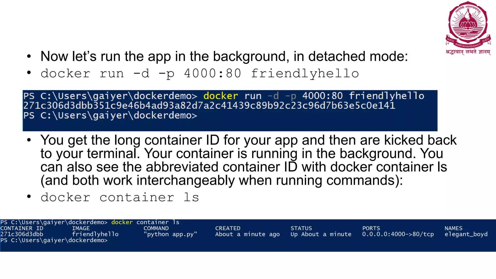 • Now let’s run the app in the background, in detached mode:
• docker run -d -p 4000:80 friendlyhello
• You get the long container ID for your app and then are kicked back
to your terminal. Your container is running in the background. You
can also see the abbreviated container ID with docker container ls
(and both work interchangeably when running commands):
• docker container ls
 