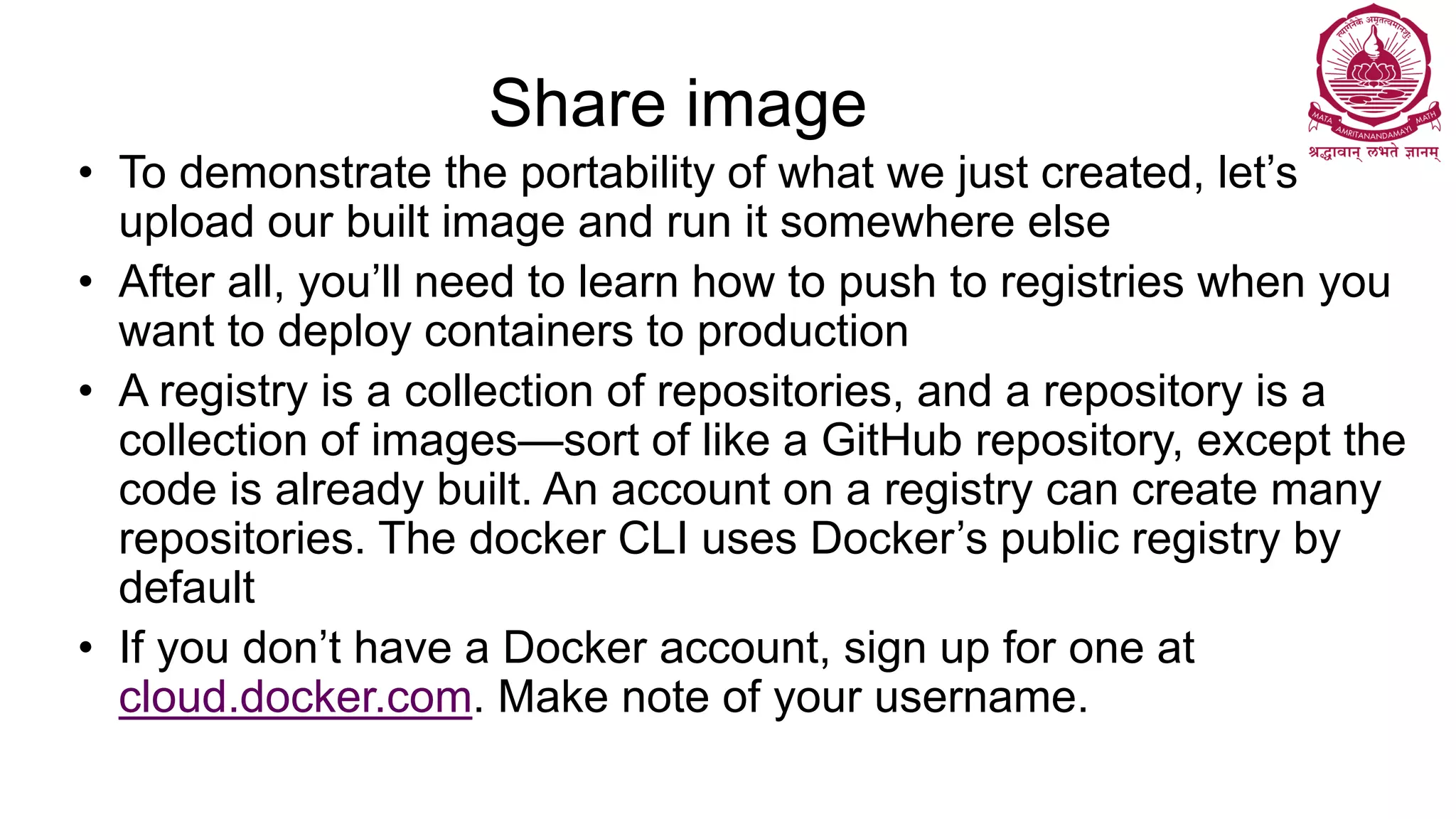Share image
• To demonstrate the portability of what we just created, let’s
upload our built image and run it somewhere else
• After all, you’ll need to learn how to push to registries when you
want to deploy containers to production
• A registry is a collection of repositories, and a repository is a
collection of images—sort of like a GitHub repository, except the
code is already built. An account on a registry can create many
repositories. The docker CLI uses Docker’s public registry by
default
• If you don’t have a Docker account, sign up for one at
cloud.docker.com. Make note of your username.
 