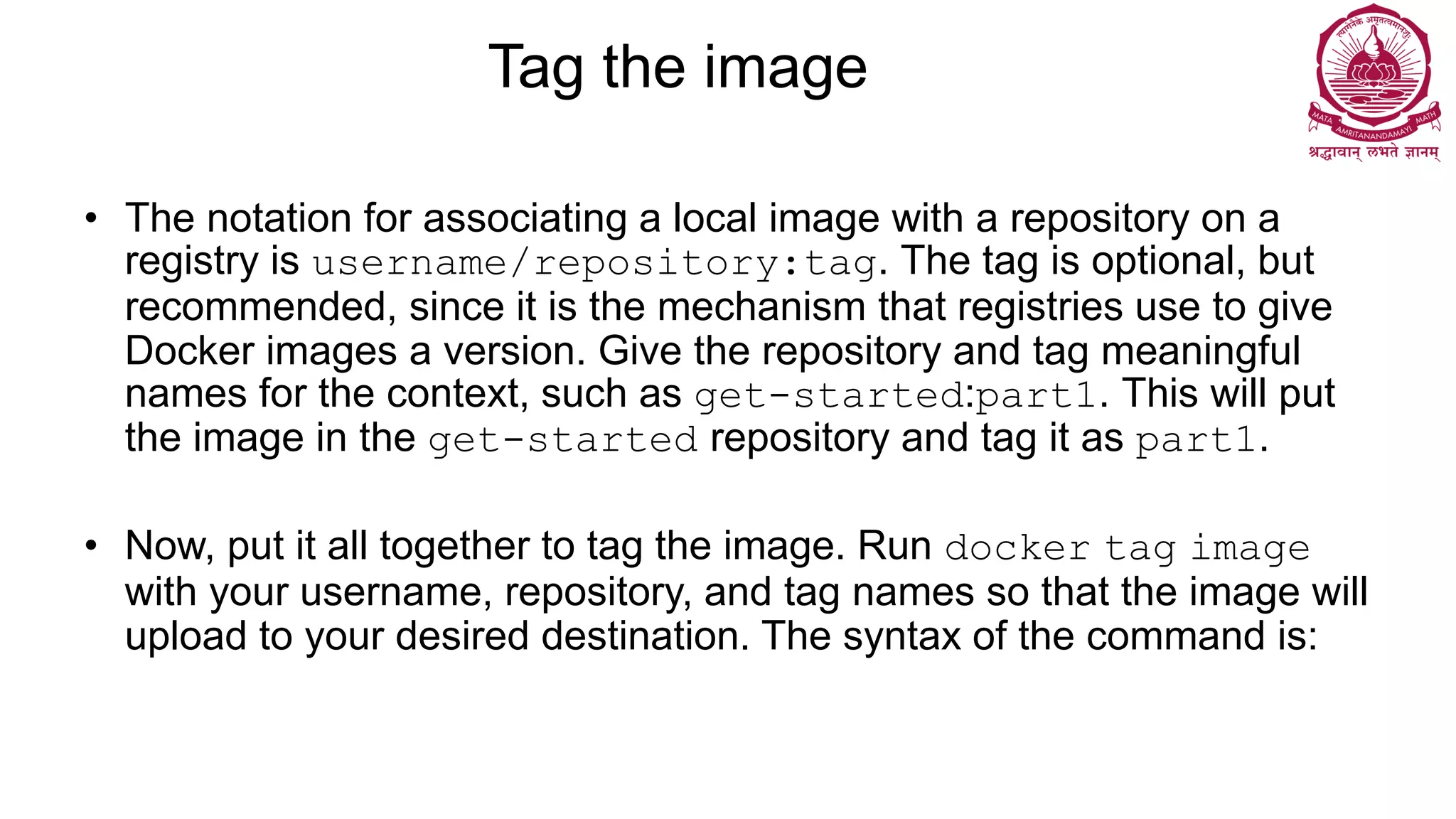 Tag the image
• The notation for associating a local image with a repository on a
registry is username/repository:tag. The tag is optional, but
recommended, since it is the mechanism that registries use to give
Docker images a version. Give the repository and tag meaningful
names for the context, such as get-started:part1. This will put
the image in the get-started repository and tag it as part1.
• Now, put it all together to tag the image. Run docker tag image
with your username, repository, and tag names so that the image will
upload to your desired destination. The syntax of the command is:
 