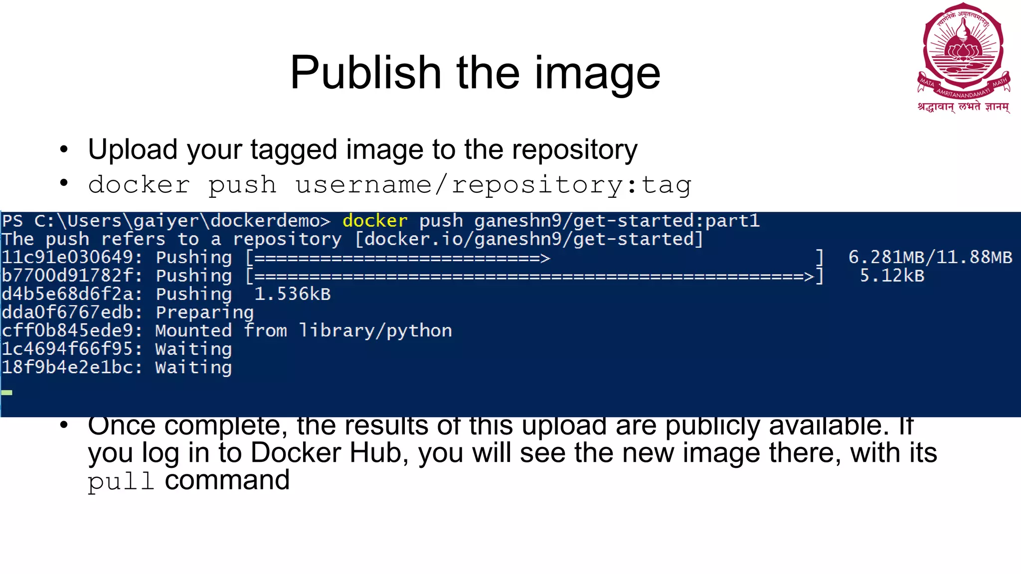 Publish the image
• Upload your tagged image to the repository
• docker push username/repository:tag
• Once complete, the results of this upload are publicly available. If
you log in to Docker Hub, you will see the new image there, with its
pull command
 