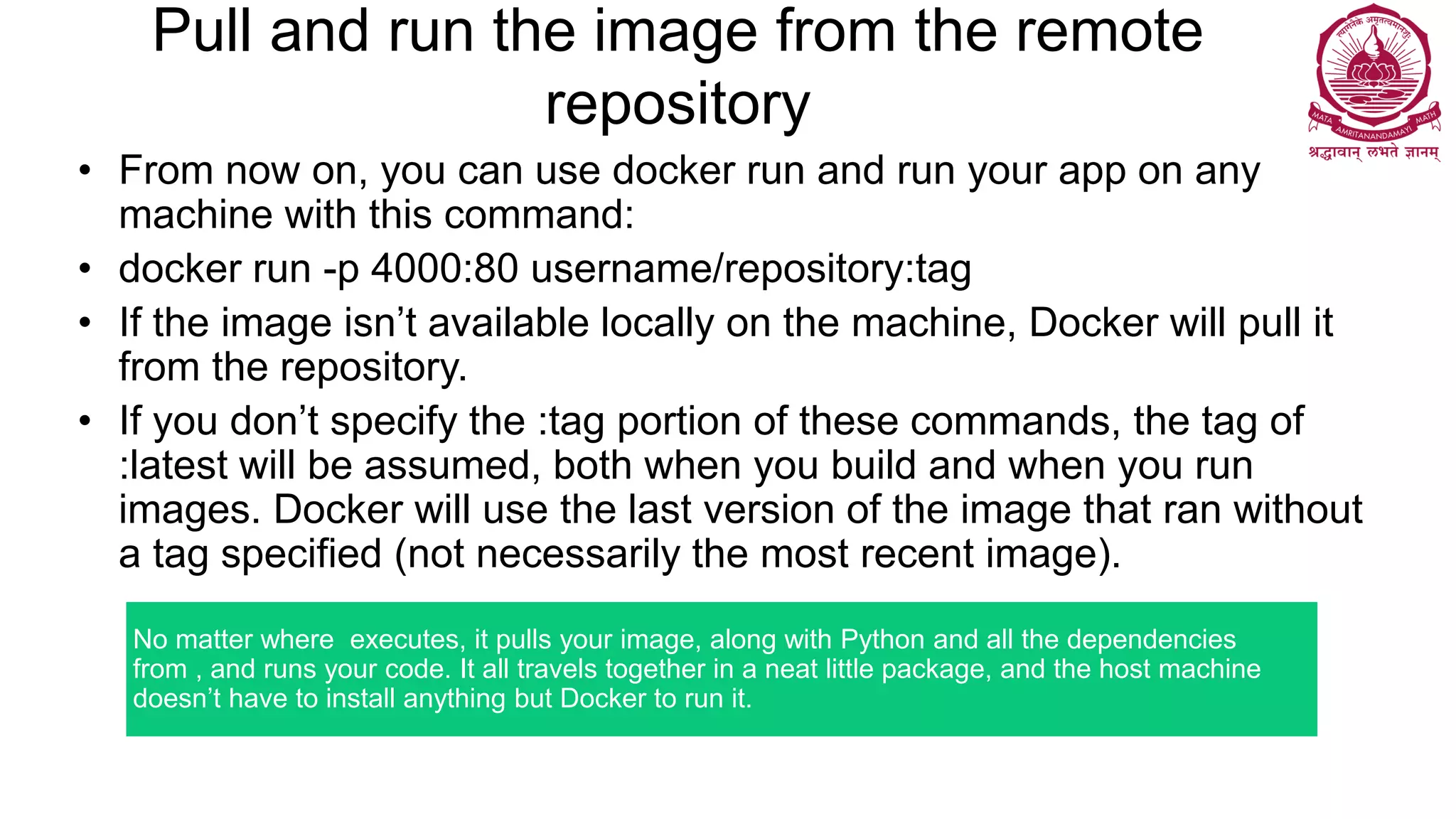 Pull and run the image from the remote
repository
• From now on, you can use docker run and run your app on any
machine with this command:
• docker run -p 4000:80 username/repository:tag
• If the image isn’t available locally on the machine, Docker will pull it
from the repository.
• If you don’t specify the :tag portion of these commands, the tag of
:latest will be assumed, both when you build and when you run
images. Docker will use the last version of the image that ran without
a tag specified (not necessarily the most recent image).
No matter where executes, it pulls your image, along with Python and all the dependencies
from , and runs your code. It all travels together in a neat little package, and the host machine
doesn’t have to install anything but Docker to run it.
 