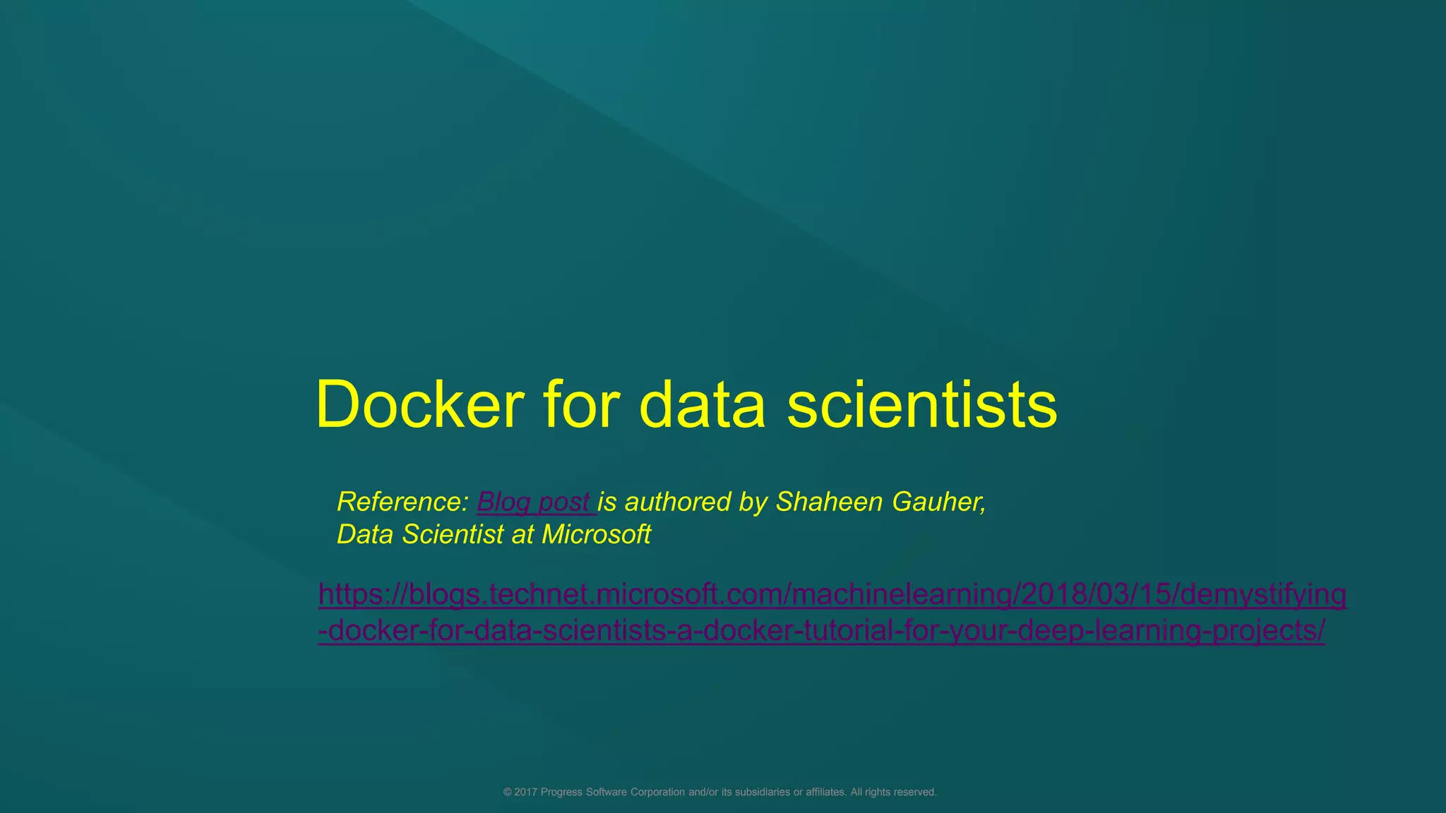 © 2017 Progress Software Corporation and/or its subsidiaries or affiliates. All rights reserved.© 2017 Progress Software Corporation and/or its subsidiaries or affiliates. All rights reserved.
Docker for data scientists
Reference: Blog post is authored by Shaheen Gauher,
Data Scientist at Microsoft
https://blogs.technet.microsoft.com/machinelearning/2018/03/15/demystifying
-docker-for-data-scientists-a-docker-tutorial-for-your-deep-learning-projects/
 
