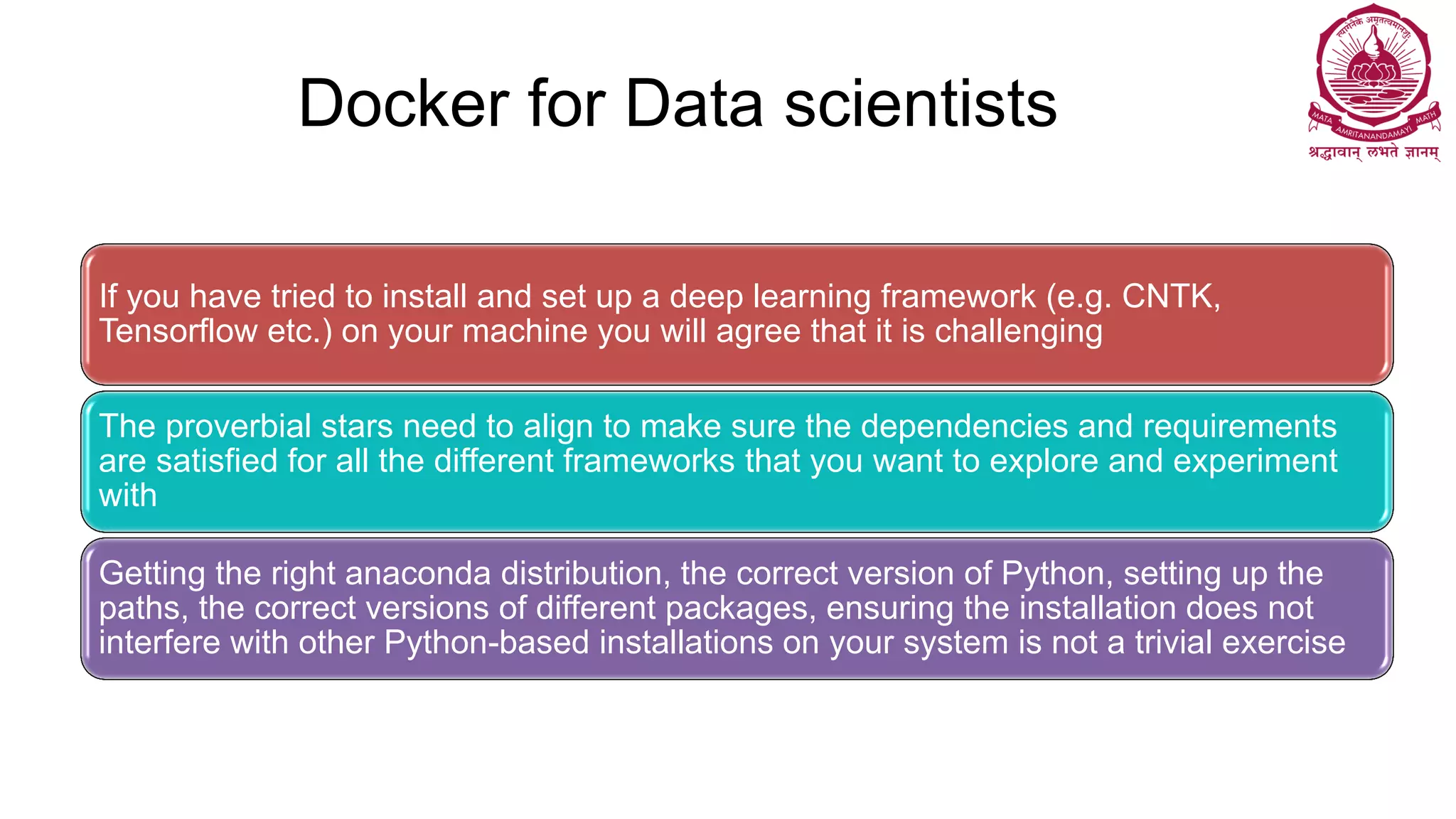 Docker for Data scientists
If you have tried to install and set up a deep learning framework (e.g. CNTK,
Tensorflow etc.) on your machine you will agree that it is challenging
The proverbial stars need to align to make sure the dependencies and requirements
are satisfied for all the different frameworks that you want to explore and experiment
with
Getting the right anaconda distribution, the correct version of Python, setting up the
paths, the correct versions of different packages, ensuring the installation does not
interfere with other Python-based installations on your system is not a trivial exercise
 