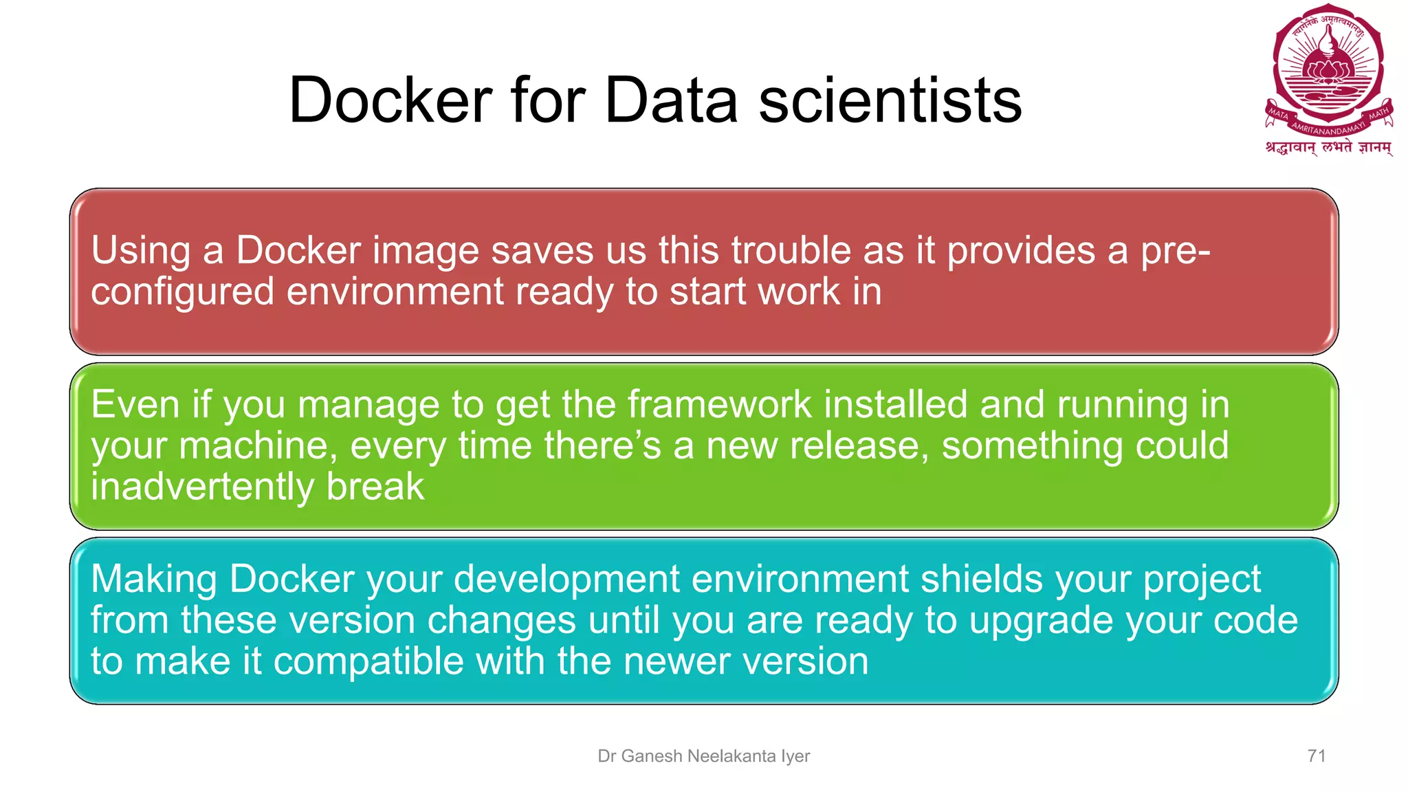 Docker for Data scientists
Using a Docker image saves us this trouble as it provides a pre-
configured environment ready to start work in
Even if you manage to get the framework installed and running in
your machine, every time there’s a new release, something could
inadvertently break
Making Docker your development environment shields your project
from these version changes until you are ready to upgrade your code
to make it compatible with the newer version
Dr Ganesh Neelakanta Iyer 71
 