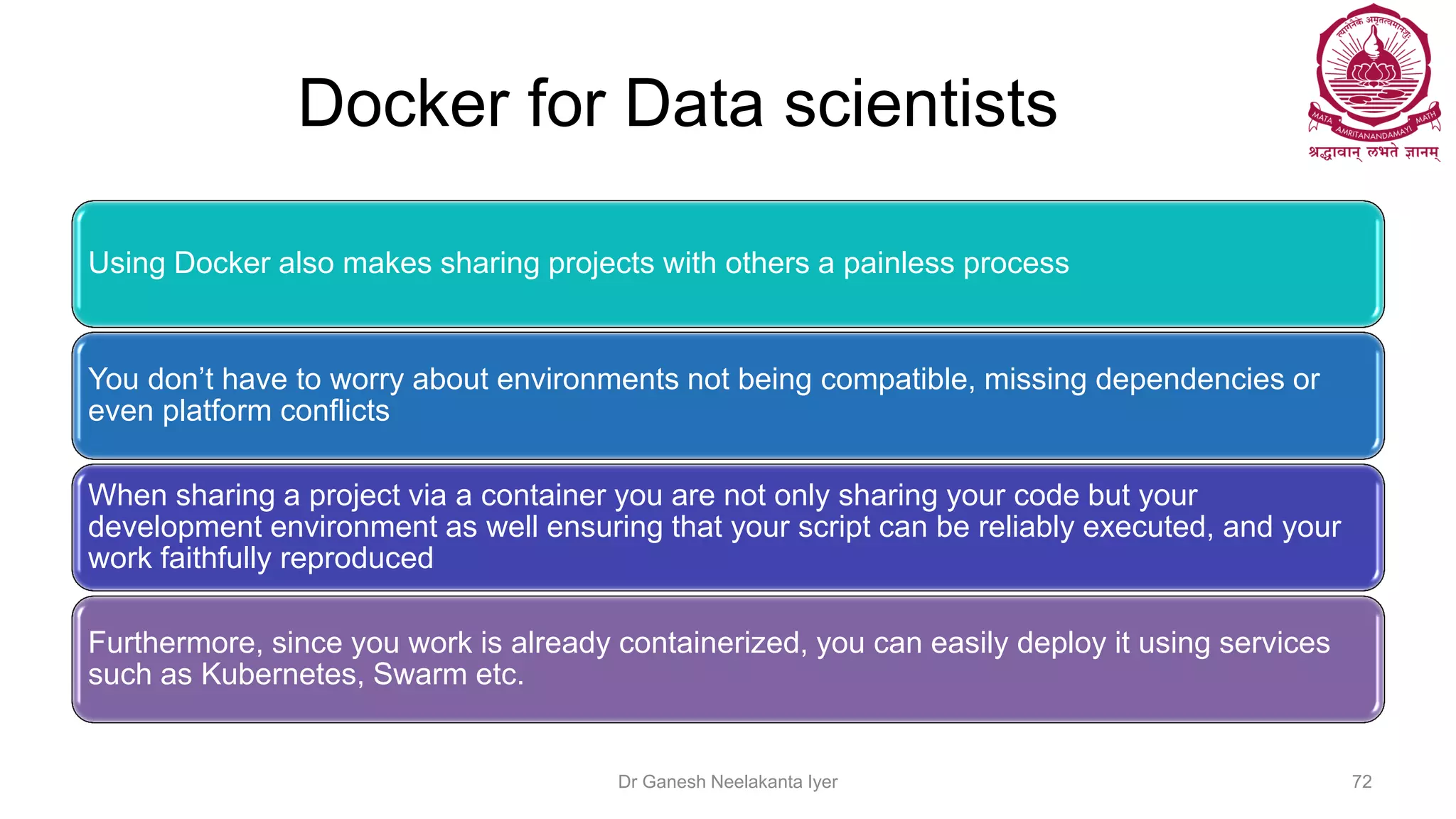 Docker for Data scientists
Using Docker also makes sharing projects with others a painless process
You don’t have to worry about environments not being compatible, missing dependencies or
even platform conflicts
When sharing a project via a container you are not only sharing your code but your
development environment as well ensuring that your script can be reliably executed, and your
work faithfully reproduced
Furthermore, since you work is already containerized, you can easily deploy it using services
such as Kubernetes, Swarm etc.
Dr Ganesh Neelakanta Iyer 72
 