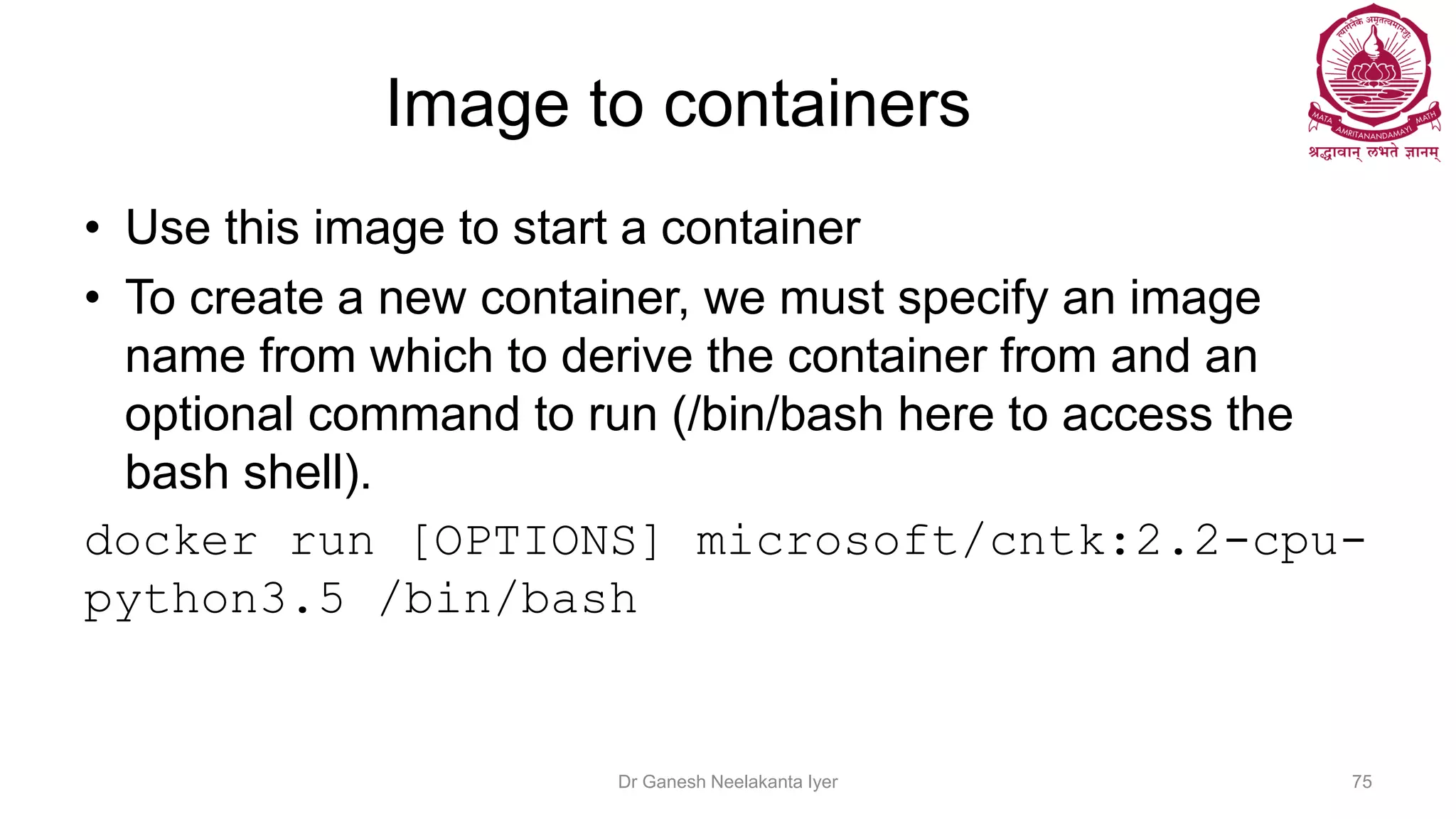Image to containers
• Use this image to start a container
• To create a new container, we must specify an image
name from which to derive the container from and an
optional command to run (/bin/bash here to access the
bash shell).
docker run [OPTIONS] microsoft/cntk:2.2-cpu-
python3.5 /bin/bash
Dr Ganesh Neelakanta Iyer 75
 