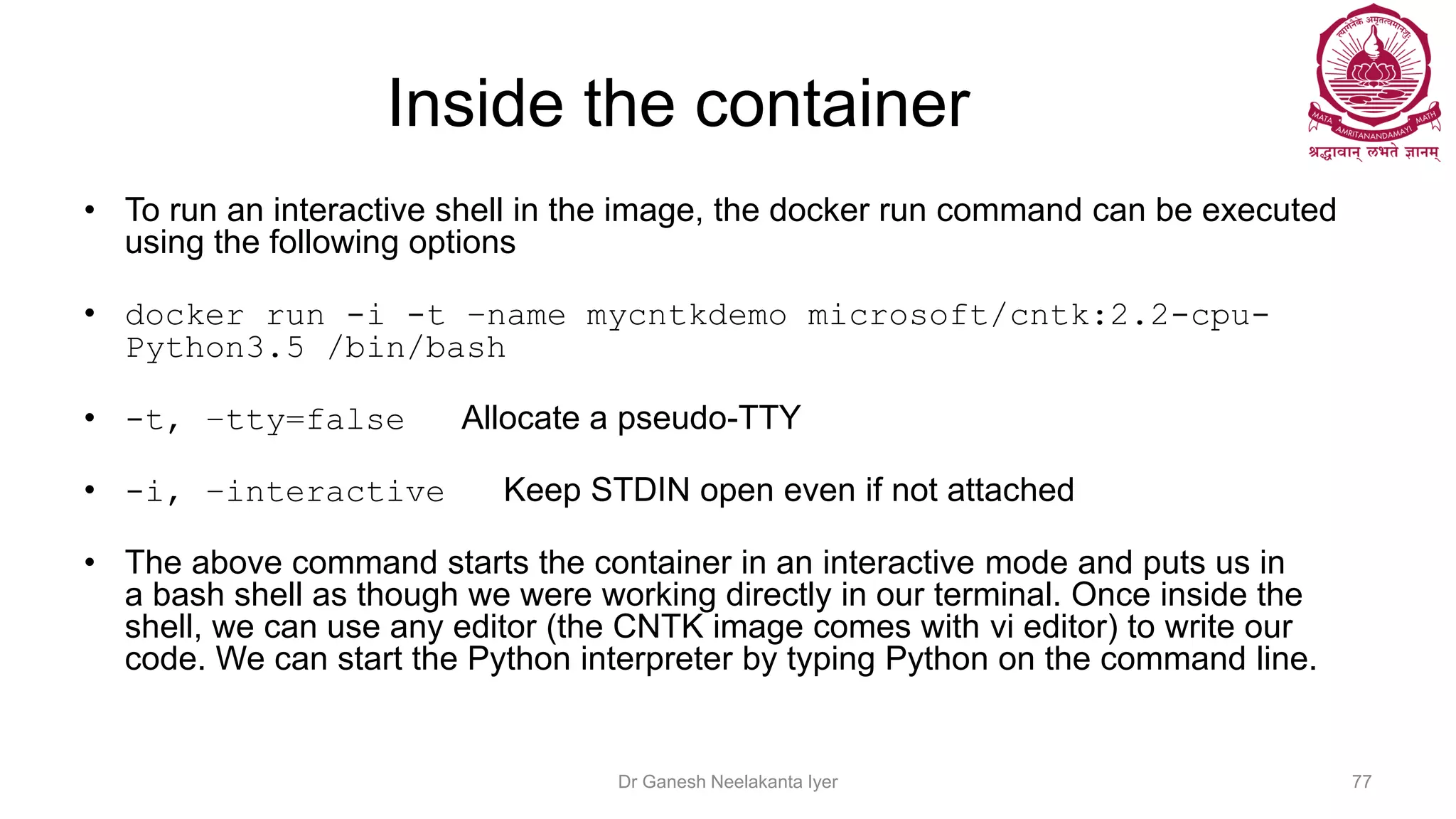 Inside the container
• To run an interactive shell in the image, the docker run command can be executed
using the following options
• docker run -i -t –name mycntkdemo microsoft/cntk:2.2-cpu-
Python3.5 /bin/bash
• -t, –tty=false Allocate a pseudo-TTY
• -i, –interactive Keep STDIN open even if not attached
• The above command starts the container in an interactive mode and puts us in
a bash shell as though we were working directly in our terminal. Once inside the
shell, we can use any editor (the CNTK image comes with vi editor) to write our
code. We can start the Python interpreter by typing Python on the command line.
Dr Ganesh Neelakanta Iyer 77
 