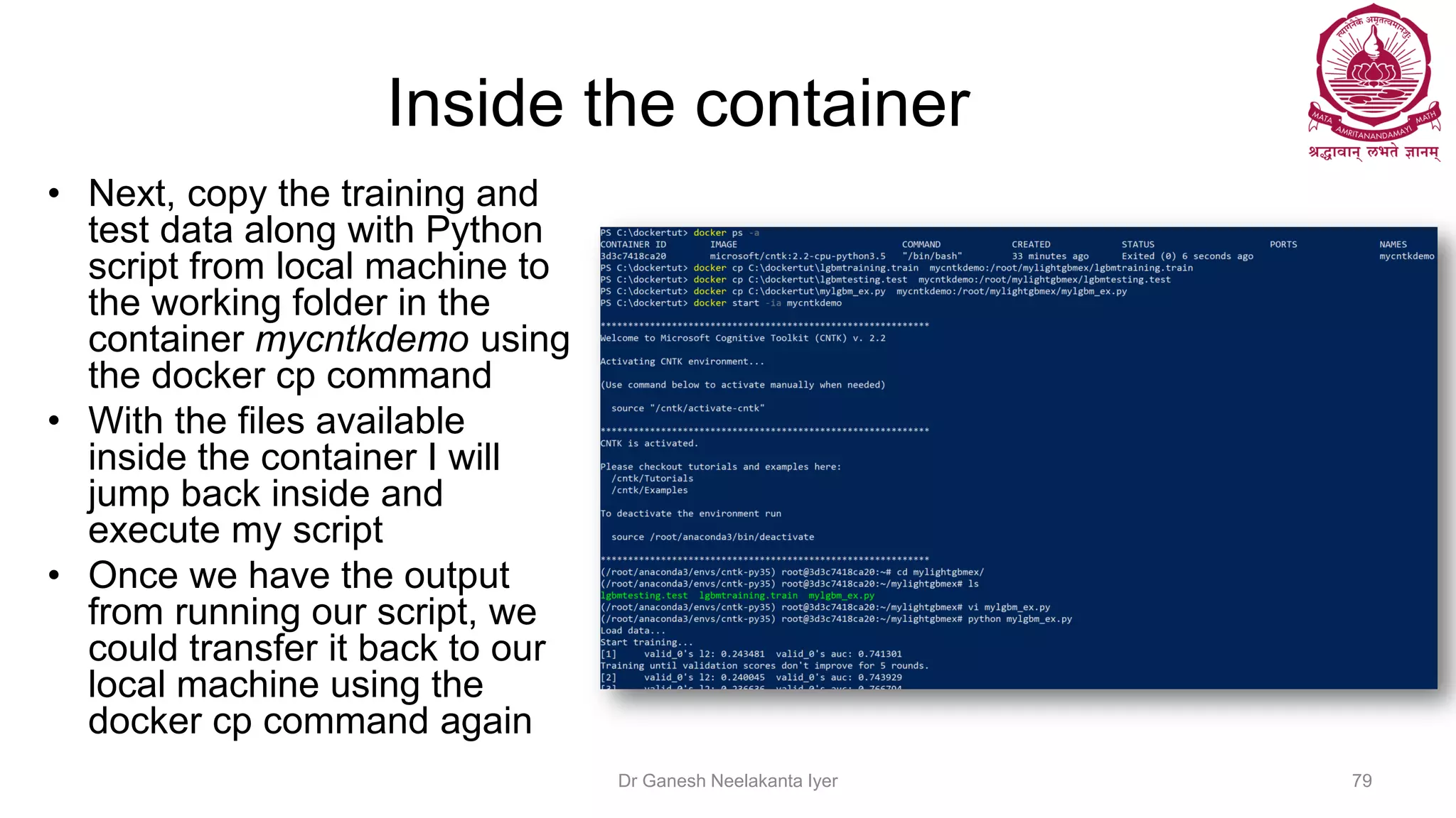Inside the container
• Next, copy the training and
test data along with Python
script from local machine to
the working folder in the
container mycntkdemo using
the docker cp command
• With the files available
inside the container I will
jump back inside and
execute my script
• Once we have the output
from running our script, we
could transfer it back to our
local machine using the
docker cp command again
Dr Ganesh Neelakanta Iyer 79
 