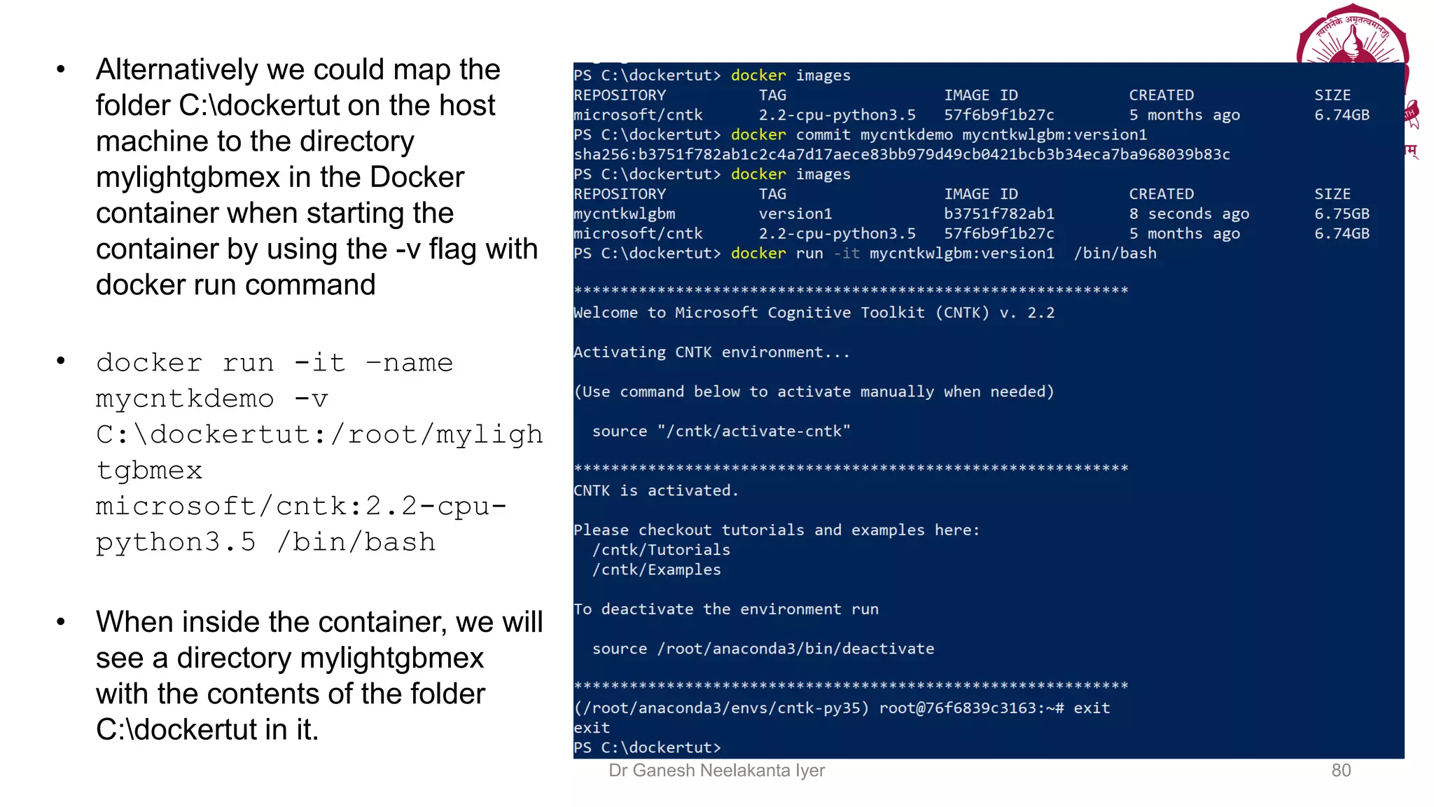 • Alternatively we could map the
folder C:dockertut on the host
machine to the directory
mylightgbmex in the Docker
container when starting the
container by using the -v flag with
docker run command
• docker run -it –name
mycntkdemo -v
C:dockertut:/root/myligh
tgbmex
microsoft/cntk:2.2-cpu-
python3.5 /bin/bash
• When inside the container, we will
see a directory mylightgbmex
with the contents of the folder
C:dockertut in it.
Dr Ganesh Neelakanta Iyer 80
 