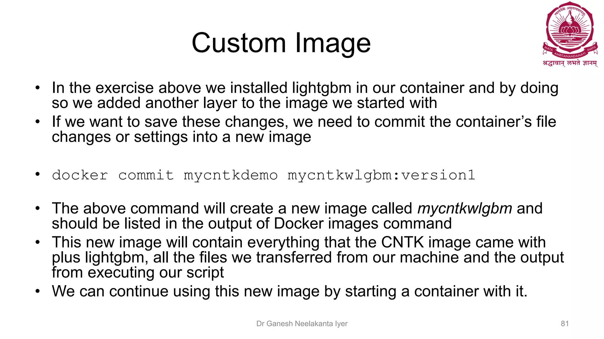Custom Image
• In the exercise above we installed lightgbm in our container and by doing
so we added another layer to the image we started with
• If we want to save these changes, we need to commit the container’s file
changes or settings into a new image
• docker commit mycntkdemo mycntkwlgbm:version1
• The above command will create a new image called mycntkwlgbm and
should be listed in the output of Docker images command
• This new image will contain everything that the CNTK image came with
plus lightgbm, all the files we transferred from our machine and the output
from executing our script
• We can continue using this new image by starting a container with it.
Dr Ganesh Neelakanta Iyer 81
 