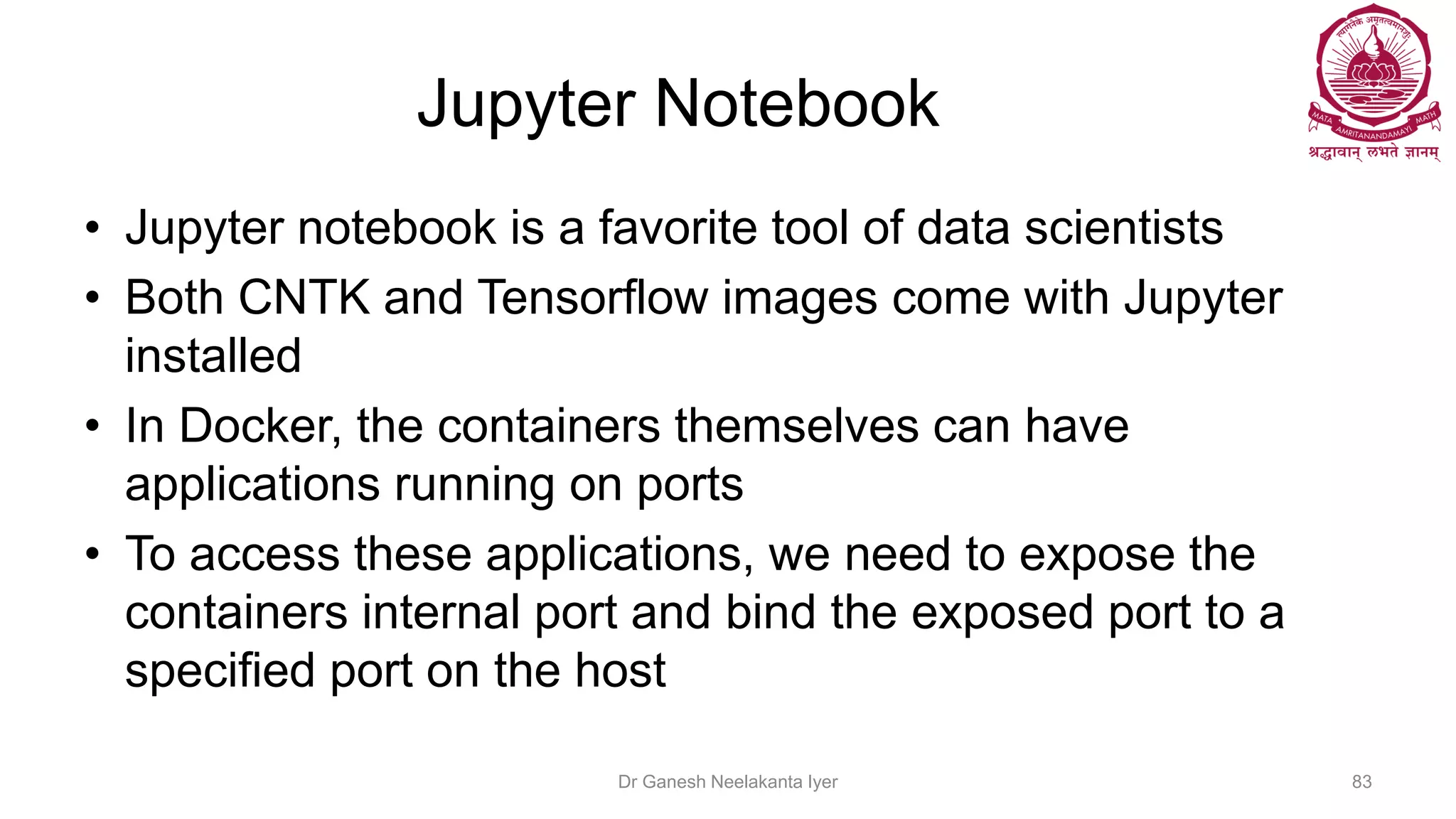 Jupyter Notebook
• Jupyter notebook is a favorite tool of data scientists
• Both CNTK and Tensorflow images come with Jupyter
installed
• In Docker, the containers themselves can have
applications running on ports
• To access these applications, we need to expose the
containers internal port and bind the exposed port to a
specified port on the host
Dr Ganesh Neelakanta Iyer 83
 