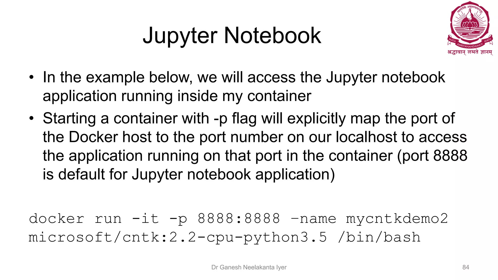 Jupyter Notebook
• In the example below, we will access the Jupyter notebook
application running inside my container
• Starting a container with -p flag will explicitly map the port of
the Docker host to the port number on our localhost to access
the application running on that port in the container (port 8888
is default for Jupyter notebook application)
docker run -it -p 8888:8888 –name mycntkdemo2
microsoft/cntk:2.2-cpu-python3.5 /bin/bash
Dr Ganesh Neelakanta Iyer 84
 