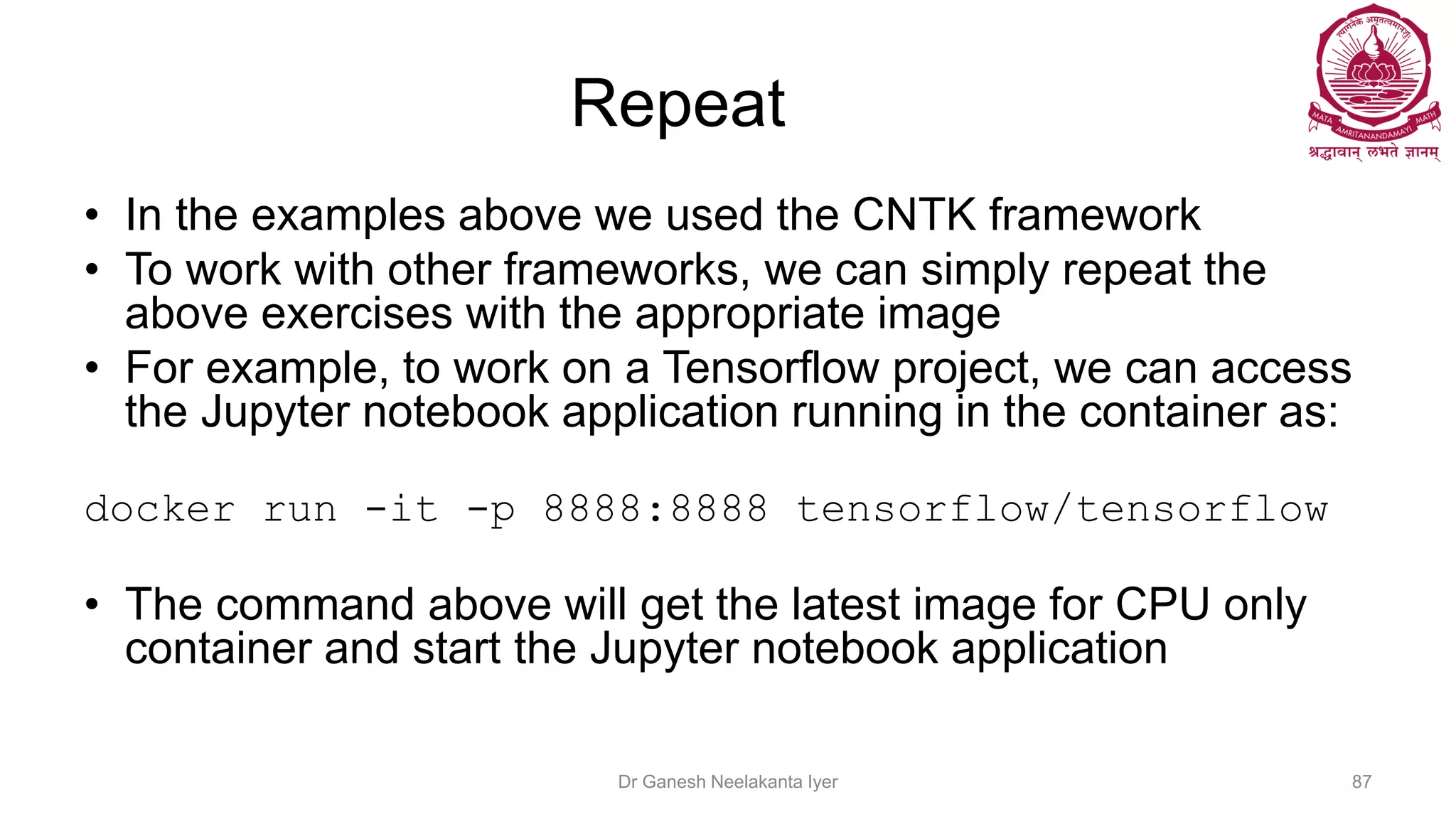 Repeat
• In the examples above we used the CNTK framework
• To work with other frameworks, we can simply repeat the
above exercises with the appropriate image
• For example, to work on a Tensorflow project, we can access
the Jupyter notebook application running in the container as:
docker run -it -p 8888:8888 tensorflow/tensorflow
• The command above will get the latest image for CPU only
container and start the Jupyter notebook application
Dr Ganesh Neelakanta Iyer 87
 