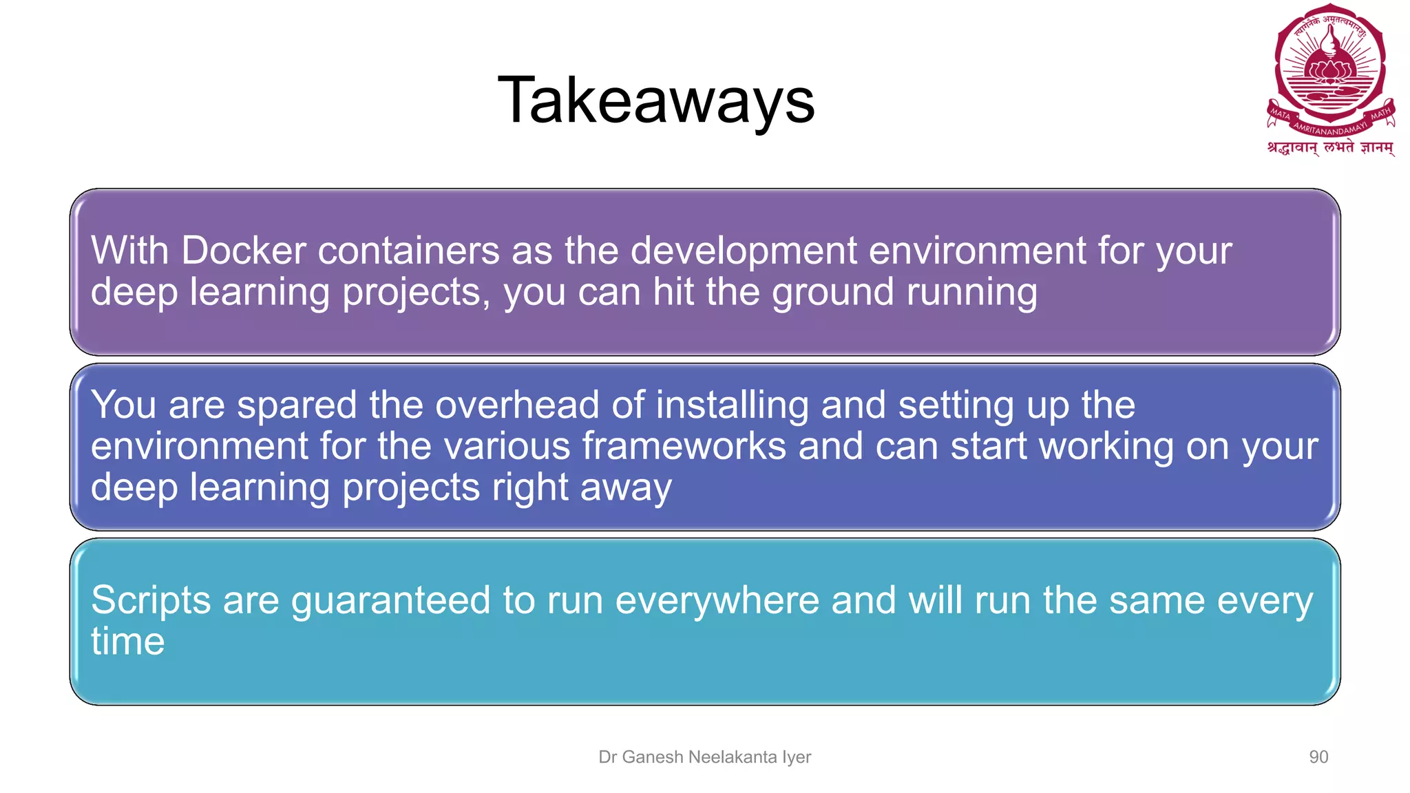 Takeaways
With Docker containers as the development environment for your
deep learning projects, you can hit the ground running
You are spared the overhead of installing and setting up the
environment for the various frameworks and can start working on your
deep learning projects right away
Scripts are guaranteed to run everywhere and will run the same every
time
Dr Ganesh Neelakanta Iyer 90
 