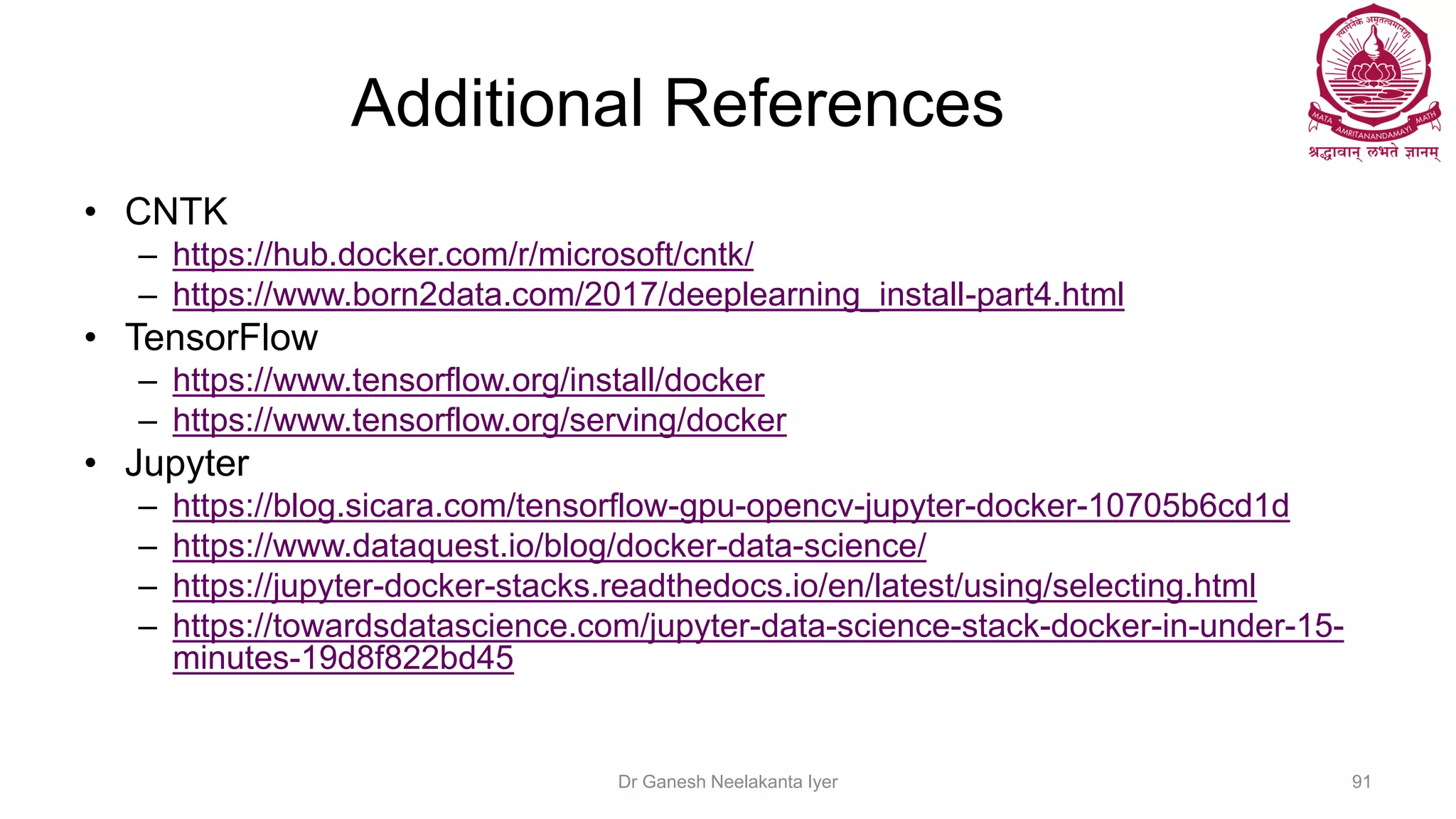 Additional References
• CNTK
– https://hub.docker.com/r/microsoft/cntk/
– https://www.born2data.com/2017/deeplearning_install-part4.html
• TensorFlow
– https://www.tensorflow.org/install/docker
– https://www.tensorflow.org/serving/docker
• Jupyter
– https://blog.sicara.com/tensorflow-gpu-opencv-jupyter-docker-10705b6cd1d
– https://www.dataquest.io/blog/docker-data-science/
– https://jupyter-docker-stacks.readthedocs.io/en/latest/using/selecting.html
– https://towardsdatascience.com/jupyter-data-science-stack-docker-in-under-15-
minutes-19d8f822bd45
Dr Ganesh Neelakanta Iyer 91
 
