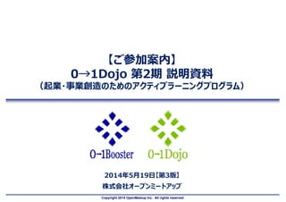 Copyright 2014 OpenMeetup Inc. All rights reserved.
【ご参加案内】
0→1Dojo 第2期 説明資料
（起業・事業創造のためのアクティブラーニングプログラム）
2014年5月19日【第3版】
株式会社オープンミートアップ
 