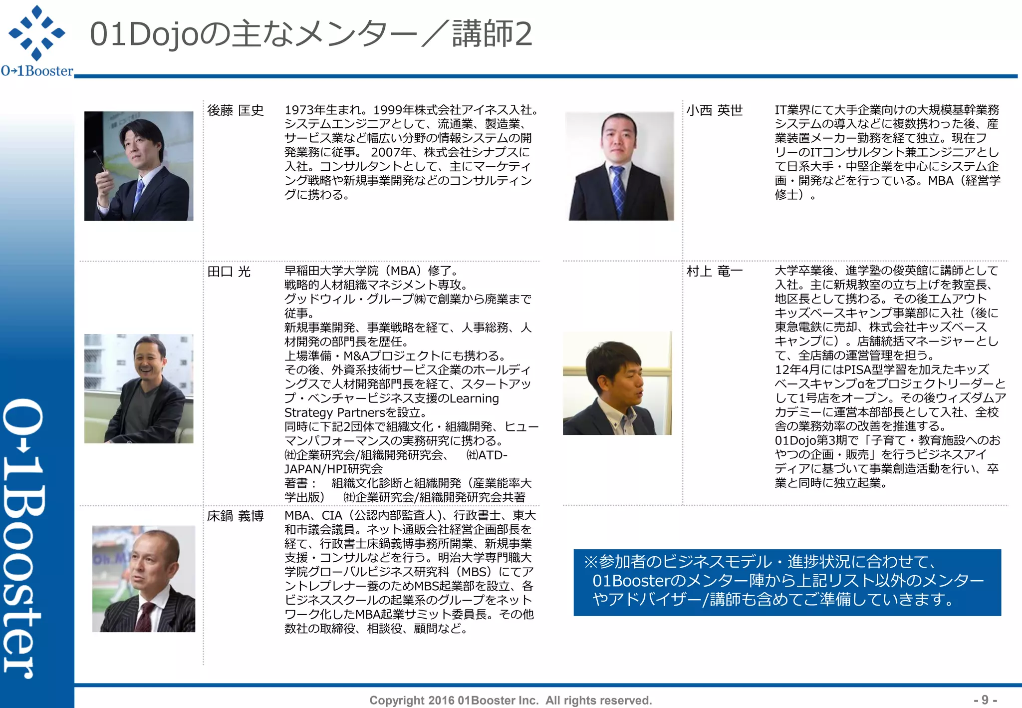 Copyright 2016 01Booster Inc. All rights reserved. - 9 -
01Dojoの主なメンター／講師2
小西 英世 IT業界にて大手企業向けの大規模基幹業務
システムの導入などに複数携わった後、産
業装置メーカー勤務を経て独立。現在フ
リーのITコンサルタント兼エンジニアとし
て日系大手・中堅企業を中心にシステム企
画・開発などを行っている。MBA（経営学
修士）。
村上 竜一 大学卒業後、進学塾の俊英館に講師として
入社。主に新規教室の立ち上げを教室長、
地区長として携わる。その後エムアウト
キッズベースキャンプ事業部に入社（後に
東急電鉄に売却、株式会社キッズベース
キャンプに）。店舗統括マネージャーとし
て、全店舗の運営管理を担う。
12年4月にはPISA型学習を加えたキッズ
ベースキャンプαをプロジェクトリーダーと
して1号店をオープン。その後ウィズダムア
カデミーに運営本部部長として入社、全校
舎の業務効率の改善を推進する。
01Dojo第3期で「子育て・教育施設へのお
やつの企画・販売」を行うビジネスアイ
ディアに基づいて事業創造活動を行い、卒
業と同時に独立起業。
後藤 匡史 1973年生まれ。1999年株式会社アイネス入社。
システムエンジニアとして、流通業、製造業、
サービス業など幅広い分野の情報システムの開
発業務に従事。 2007年、株式会社シナプスに
入社。コンサルタントとして、主にマーケティ
ング戦略や新規事業開発などのコンサルティン
グに携わる。
田口 光 早稲田大学大学院（MBA）修了。
戦略的人材組織マネジメント専攻。
グッドウィル・グループ㈱で創業から廃業まで
従事。
新規事業開発、事業戦略を経て、人事総務、人
材開発の部門長を歴任。
上場準備・M&Aプロジェクトにも携わる。
その後、外資系技術サービス企業のホールディ
ングスで人材開発部門長を経て、スタートアッ
プ・ベンチャービジネス支援のLearning
Strategy Partnersを設立。
同時に下記2団体で組織文化・組織開発、ヒュー
マンパフォーマンスの実務研究に携わる。
㈳企業研究会/組織開発研究会、 ㈳ATD-
JAPAN/HPI研究会
著書： 組織文化診断と組織開発（産業能率大
学出版） ㈳企業研究会/組織開発研究会共著
床鍋 義博 MBA、CIA（公認内部監査人)、行政書士、東大
和市議会議員。ネット通販会社経営企画部長を
経て、行政書士床鍋義博事務所開業、新規事業
支援・コンサルなどを行う。明治大学専門職大
学院グローバルビジネス研究科（MBS）にてア
ントレプレナー養のためMBS起業部を設立、各
ビジネススクールの起業系のグループをネット
ワーク化したMBA起業サミット委員長。その他
数社の取締役、相談役、顧問など。
※参加者のビジネスモデル・進捗状況に合わせて、
01Boosterのメンター陣から上記リスト以外のメンター
やアドバイザー/講師も含めてご準備していきます。
 
