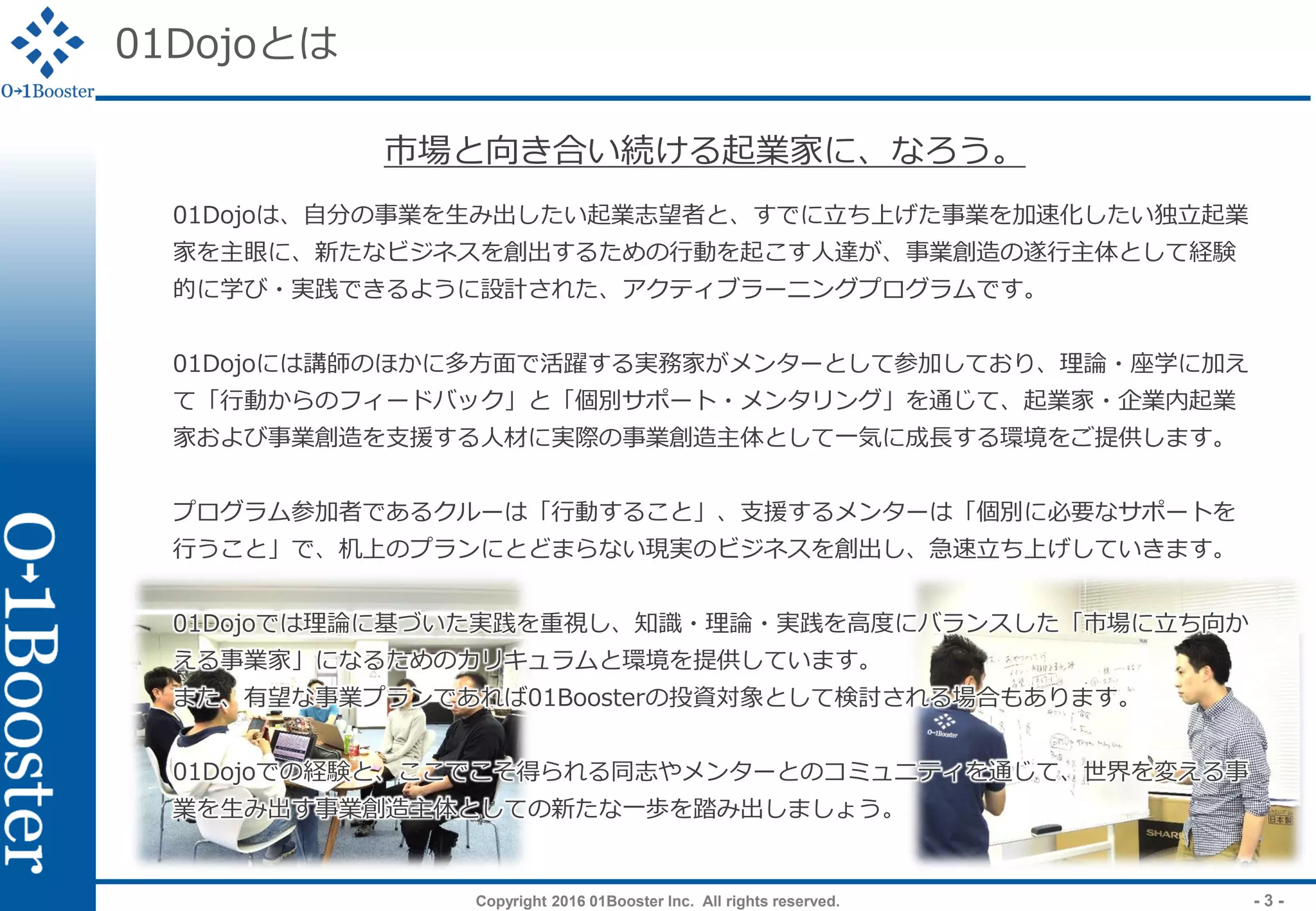 Copyright 2016 01Booster Inc. All rights reserved. - 3 -
01Dojoとは
01Dojoは、自分の事業を生み出したい起業志望者と、すでに立ち上げた事業を加速化したい独立起業
家を主眼に、新たなビジネスを創出するための行動を起こす人達が、事業創造の遂行主体として経験
的に学び・実践できるように設計された、アクティブラーニングプログラムです。
01Dojoには講師のほかに多方面で活躍する実務家がメンターとして参加しており、理論・座学に加え
て「行動からのフィードバック」と「個別サポート・メンタリング」を通じて、起業家・企業内起業
家および事業創造を支援する人材に実際の事業創造主体として一気に成長する環境をご提供します。
プログラム参加者であるクルーは「行動すること」、支援するメンターは「個別に必要なサポートを
行うこと」で、机上のプランにとどまらない現実のビジネスを創出し、急速立ち上げしていきます。
01Dojoでは理論に基づいた実践を重視し、知識・理論・実践を高度にバランスした「市場に立ち向か
える事業家」になるためのカリキュラムと環境を提供しています。
また、有望な事業プランであれば01Boosterの投資対象として検討される場合もあります。
01Dojoでの経験と、ここでこそ得られる同志やメンターとのコミュニティを通じて、世界を変える事
業を生み出す事業創造主体としての新たな一歩を踏み出しましょう。
市場と向き合い続ける起業家に、なろう。
 