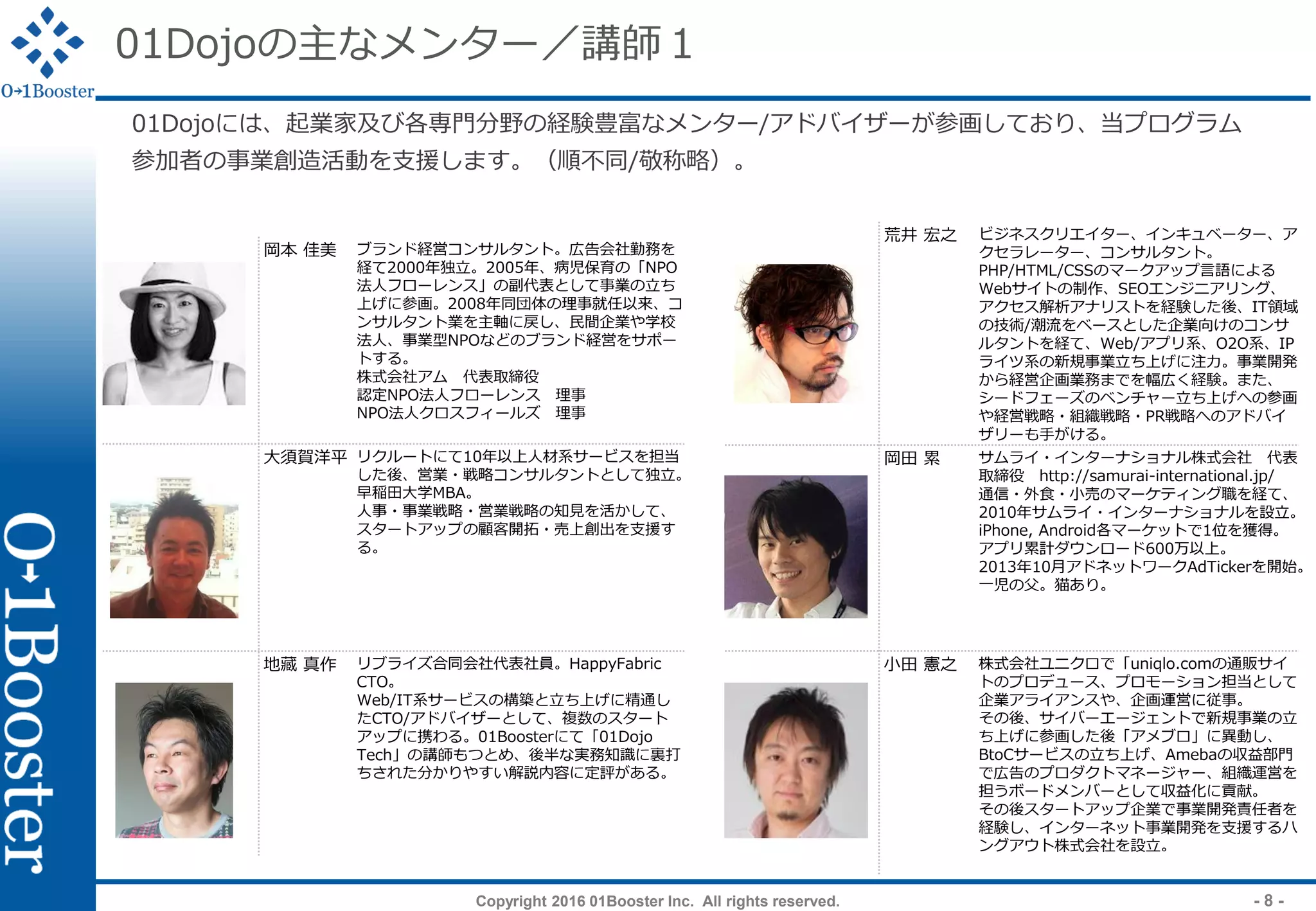 Copyright 2016 01Booster Inc. All rights reserved. - 8 -
01Dojoの主なメンター／講師１
01Dojoには、起業家及び各専門分野の経験豊富なメンター/アドバイザーが参画しており、当プログラム
参加者の事業創造活動を支援します。（順不同/敬称略）。
荒井 宏之 ビジネスクリエイター、インキュベーター、ア
クセラレーター、コンサルタント。
PHP/HTML/CSSのマークアップ言語による
Webサイトの制作、SEOエンジニアリング、
アクセス解析アナリストを経験した後、IT領域
の技術/潮流をベースとした企業向けのコンサ
ルタントを経て、Web/アプリ系、O2O系、IP
ライツ系の新規事業立ち上げに注力。事業開発
から経営企画業務までを幅広く経験。また、
シードフェーズのベンチャー立ち上げへの参画
や経営戦略・組織戦略・PR戦略へのアドバイ
ザリーも手がける。
岡田 累 サムライ・インターナショナル株式会社 代表
取締役 http://samurai-international.jp/
通信・外食・小売のマーケティング職を経て、
2010年サムライ・インターナショナルを設立。
iPhone, Android各マーケットで1位を獲得。
アプリ累計ダウンロード600万以上。
2013年10月アドネットワークAdTickerを開始。
一児の父。猫あり。
小田 憲之 株式会社ユニクロで「uniqlo.comの通販サイ
トのプロデュース、プロモーション担当として
企業アライアンスや、企画運営に従事。
その後、サイバーエージェントで新規事業の立
ち上げに参画した後「アメブロ」に異動し、
BtoCサービスの立ち上げ、Amebaの収益部門
で広告のプロダクトマネージャー、組織運営を
担うボードメンバーとして収益化に貢献。
その後スタートアップ企業で事業開発責任者を
経験し、インターネット事業開発を支援するハ
ングアウト株式会社を設立。
岡本 佳美 ブランド経営コンサルタント。広告会社勤務を
経て2000年独立。2005年、病児保育の「NPO
法人フローレンス」の副代表として事業の立ち
上げに参画。2008年同団体の理事就任以来、コ
ンサルタント業を主軸に戻し、民間企業や学校
法人、事業型NPOなどのブランド経営をサポー
トする。
株式会社アム 代表取締役
認定NPO法人フローレンス 理事
NPO法人クロスフィールズ 理事
大須賀洋平 リクルートにて10年以上人材系サービスを担当
した後、営業・戦略コンサルタントとして独立。
早稲田大学MBA。
人事・事業戦略・営業戦略の知見を活かして、
スタートアップの顧客開拓・売上創出を支援す
る。
地藏 真作 リブライズ合同会社代表社員。HappyFabric
CTO。
Web/IT系サービスの構築と立ち上げに精通し
たCTO/アドバイザーとして、複数のスタート
アップに携わる。01Boosterにて「01Dojo
Tech」の講師もつとめ、後半な実務知識に裏打
ちされた分かりやすい解説内容に定評がある。
 