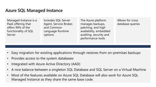 Azure SQL Managed Instance
Managed Instance is a
PaaS offering that
offers 99% of the
functionality of SQL
Server
Includes SQL Server
Agent, Service Broker,
and Common
Language Runtime
options
The Azure platform
manages backups,
patching, and high
availability, embedded
auditing, security and
performance tools
Allows for cross
database queries
• Easy migration for existing applications through restores from on-premises backups
• Provides access to the system databases
• Integrated with Azure Active Directory (AAD)
• A nice balance between a singleton SQL Database and SQL Server on a Virtual Machine
• Most of the features available on Azure SQL Database will also work for Azure SQL
Managed Instance as they share the same base code.
 