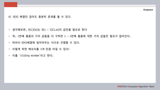 POSTECH Computer Algorithm Team
Knapsack
A) D[K] 배열만 잡아도 충분히 문제를 풀 수 있다.
- 생각해보면, D[i][w]는 D[i – 1][1…w]의 값만을 필요로 한다
- 즉, i번째 물품의 가치 값들을 다 구하면 i – 1번째 물품에 대한 가치 값들은 필요가 없어진다.
- 따라서 D[K]배열에 덮어씌우는 식으로 진행할 수 있다.
- 이렇게 하면 메모리를 1/N 만큼 아낄 수 있다!
- 이를 ‘sliding window’라고 한다.
 