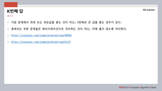 POSTECH Computer Algorithm Team
- 가끔 문제에서 최대 또는 최솟값을 묻는 것이 아닌, K번째로 큰 값을 묻는 경우가 있다.
- 중복되는 부분 문제들은 메모이제이션으로 처리하는 것이 아닌, 아예 풀지 않도록 처리한다.
- https://algospot.com/judge/problem/read/MORSE
- https://algospot.com/judge/problem/read/KLIS
K번째 답
Kth solution
 