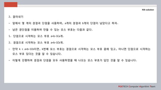 POSTECH Computer Algorithm Team
Kth solution
2. 잘라내기
- 앞에서 몇 개의 장점과 단점을 사용하여, a개의 장점과 b개의 단점이 남았다고 하자.
- 남은 장단점을 이용하여 만들 수 있는 모스 부호는 다음과 같다.
1. 단점으로 시작하는 모스 부호 a+b-1Ca개.
2. 장점으로 시작하는 모스 부호 a+b-1Cb개.
- 만약 k < a+b-1Cb이면, k번째 모스 부호는 장점으로 시작하는 모스 부호 중에 있고, 아니면 단점으로 시작하는
모스 부호 있다는 것을 알 수 있습니다.
- 이렇게 진행하여 장점과 단점을 모두 사용하였을 때 나오는 모스 부호가 답인 것을 알 수 있습니다.
 