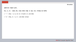 POSTECH Computer Algorithm Team
Kth solution
점화식은 다음과 같다.
D(a, b, k) : 장점 a개, 단점 b개로 만들 수 있는 모스 부호들 중 k번째.
= ‘-’ + D(a – 1, b, k) (n > 0 and k <= a+b-1Cb)
= ‘o’ + D(a, b – 1, k – a+b-1Cb) (else)
 