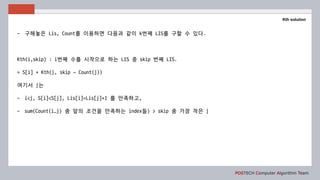 POSTECH Computer Algorithm Team
Kth solution
- 구해놓은 Lis, Count를 이용하면 다음과 같이 k번째 LIS를 구할 수 있다.
Kth(i,skip) : i번째 수를 시작으로 하는 LIS 중 skip 번째 LIS.
= S[i] + Kth(j, skip – Count(j))
여기서 j는
- i<j, S[i]<S[j], Lis[i]=Lis[j]+1 를 만족하고,
- sum(Count(i…j) 중 앞의 조건을 만족하는 index들) > skip 중 가장 작은 j
 