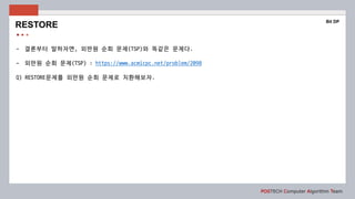 POSTECH Computer Algorithm Team
- 결론부터 말하자면, 외판원 순회 문제(TSP)와 똑같은 문제다.
- 외판원 순회 문제(TSP) : https://www.acmicpc.net/problem/2098
Q) RESTORE문제를 외판원 순회 문제로 치환해보자.
RESTORE
Bit DP
 