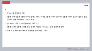 POSTECH Computer Algorithm Team
Bit DP
A)
- 각 word를 정점으로 한다.
- i번째 word 다음에 j번째 word가 온다고 하자. 이러면 i번째 word의 접미사와 j번째 word의 접두사 일부가 겹칠
것이다. 이를 overlap(i, j)라고 하자.
- ex) word, rdii => overlap(word, rdii) = 2
- i번째 word와 j번째 word를 잇는 간선의 비용을 overlap(i, j)로 정의하면 된다.
- 이를 모든 word 쌍에 대해서 진행하면 된다.(완전 그래프)
 