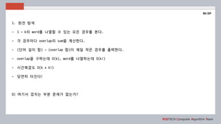 POSTECH Computer Algorithm Team
Bit DP
1. 완전 탐색
- 1 ~ k의 word를 나열할 수 있는 모든 경우를 본다.
- 각 경우마다 overlap의 sum을 계산한다.
- (단어 길이 합) – (overlap 합)이 제일 작은 경우를 출력한다.
- overlap을 구하는데 O(k), word를 나열하는데 O(k!)
- 시간복잡도 O(k x k!)
- 당연히 터진다!
Q) 여기서 겹치는 부분 문제가 없는가?
 