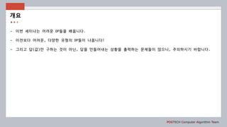 POSTECH Computer Algorithm Team
- 이번 세미나는 어려운 DP들을 배웁니다.
- 이전보다 어려운, 다양한 유형의 DP들이 나옵니다!
- 그리고 답(값)만 구하는 것이 아닌, 답을 만들어내는 상황을 출력하는 문제들이 많으니, 주의하시기 바랍니다.
개요
 