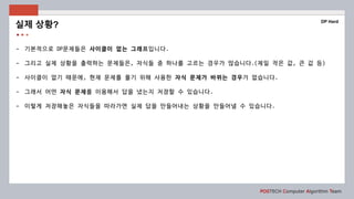 POSTECH Computer Algorithm Team
- 기본적으로 DP문제들은 사이클이 없는 그래프입니다.
- 그리고 실제 상황을 출력하는 문제들은, 자식들 중 하나를 고르는 경우가 많습니다.(제일 작은 값, 큰 값 등)
- 사이클이 없기 때문에, 현재 문제를 풀기 위해 사용한 자식 문제가 바뀌는 경우가 없습니다.
- 그래서 어떤 자식 문제를 이용해서 답을 냈는지 저장할 수 있습니다.
- 이렇게 저장해놓은 자식들을 따라가면 실제 답을 만들어내는 상황을 만들어낼 수 있습니다.
실제 상황?
DP Hard
 