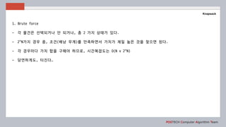 POSTECH Computer Algorithm Team
Knapsack
1. Brute force
- 각 물건은 선택되거나 안 되거나, 총 2 가지 상태가 있다.
- 2^N가지 경우 중, 조건(배낭 무게)를 만족하면서 가치가 제일 높은 것을 찾으면 된다.
- 각 경우마다 가치 합을 구해야 하므로, 시간복잡도는 O(N x 2^N)
- 당연하게도, 터진다…
 