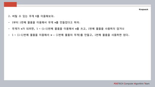 POSTECH Computer Algorithm Team
Knapsack
2. 버틸 수 있는 무게 K를 이용해보자.
- 1부터 i번째 물품을 이용해서 무게 w를 만들었다고 하자.
- 무게가 w가 되려면, 1 ~ (i–1)번째 물품을 이용해서 w를 쓰고, i번째 물품을 사용하지 않거나
- 1 ~ (i-1)번째 물품을 이용해서 w – (i번째 물품의 무게)를 만들고, i번째 물품을 사용하면 된다.
 