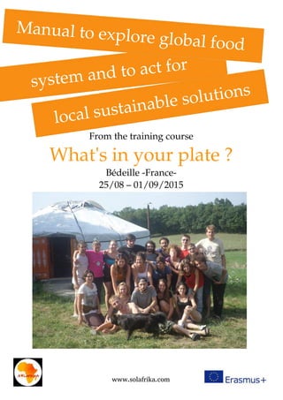 From the training course
What's in your plate ?
Bédeille ­France­
25/08 – 01/09/2015
 local sustainable solutions
www.solafrika.com
system and to act for
Manual to explore global food 
 