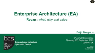 6th Annual Conference
Thursday 28th September 2023
London, UK
#BCS
#BCSEASG
#EASGAC2023
Enterprise Architecture
Specialist Group
Enterprise Architecture (EA)
Daljit Banger FBCS
Recap : what, why and value
 