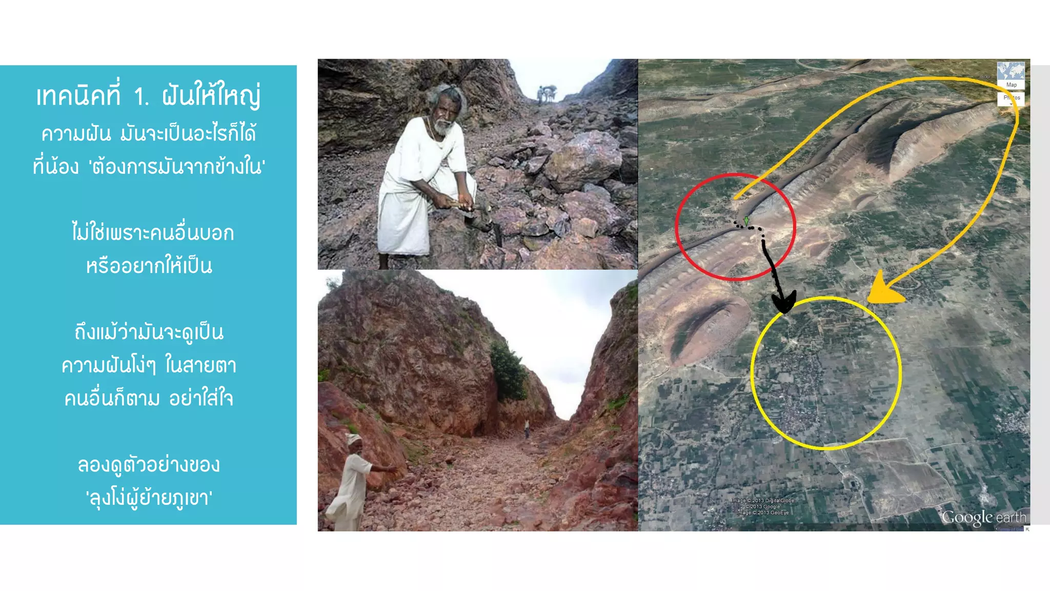 เทคนิคที่ 1. ฝันให้ใหญ่ ความฝัน มันจะเป็นอะไรก็ได้ ที่น้อง ‘ต้องการมันจากข้างใน’ ไม่ใช่เพราะคนอื่นบอก หรืออยากให้เป็น ถึงแม้ว่ามันจะดูเป็น ความฝันโง่ๆ ในสายตา คนอื่นก็ตาม อย่าใส่ใจ ลองดูตัวอย่างของ ‘ลุงโง่ผู้ย้ายภูเขา’  