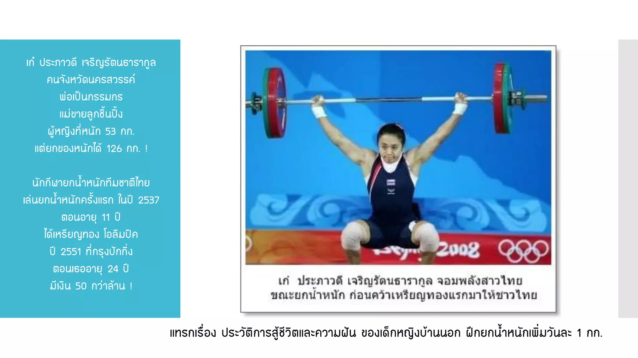 เก๋ ประภาวดี เจริญรัตนธารากูล คนจังหวัดนครสวรรค์ พ่อเป็นกรรมกร แม่ขายลูกชิ้นปิ้ง ผู้หญิงที่หนัก 53 กก. แต่ยกของหนักได้ 126 กก. ! นักกีฬายกน้าหนักทีมชาติไทย เล่นยกน้าหนักครั้งแรก ในปี 2537 ตอนอายุ 11 ปี ได้เหรียญทอง โอลิมปิค ปี 2551 ที่กรุงปักกิ่ง ตอนเธออายุ 24 ปี มีเงิน 50 กว่าล้าน ! 
แทรกเรื่อง ประวัติการสู้ชีวิตและความฝัน ของเด็กหญิงบ้านนอก ฝึกยกน้าหนักเพิ่มวันละ 1 กก.  