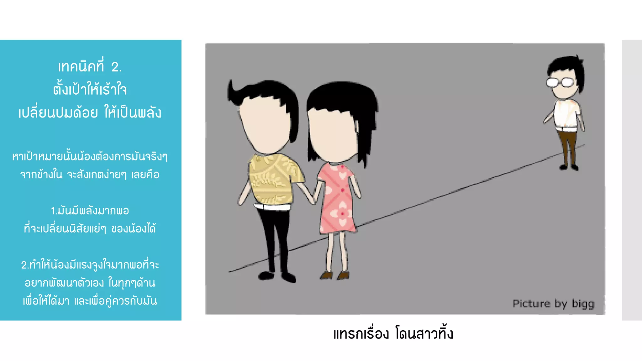 เทคนิคที่ 2. ตั้งเป้าให้เร้าใจ เปลี่ยนปมด้อย ให้เป็นพลัง หาเป้าหมายนั้นน้องต้องการมันจริงๆ จากข้างใน จะสังเกตง่ายๆ เลยคือ 1.มันมีพลังมากพอ ที่จะเปลี่ยนนิสัยแย่ๆ ของน้องได้ 2.ทาให้น้องมีแรงจูงใจมากพอที่จะ อยากพัฒนาตัวเอง ในทุกๆด้าน เพื่อให้ได้มา และเพื่อคู่ควรกับมัน 
แทรกเรื่อง โดนสาวทิ้ง  