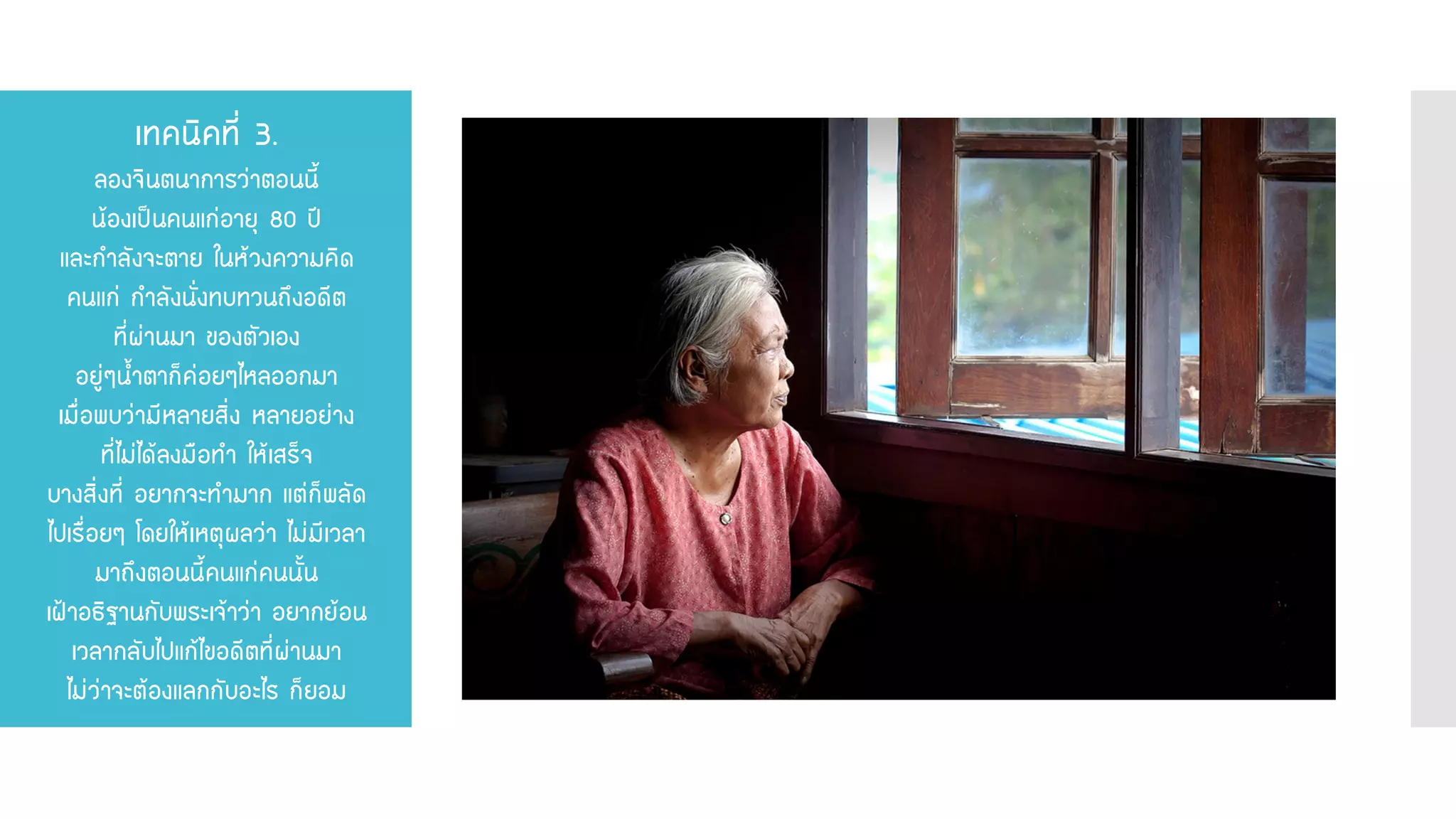 เทคนิคที่ 3. ลองจินตนาการว่าตอนนี้ น้องเป็นคนแก่อายุ 80 ปี และกาลังจะตาย ในห้วงความคิด คนแก่ กาลังนั่งทบทวนถึงอดีต ที่ผ่านมา ของตัวเอง อยู่ๆน้าตาก็ค่อยๆไหลออกมา เมื่อพบว่ามีหลายสิ่ง หลายอย่าง ที่ไม่ได้ลงมือทา ให้เสร็จ บางสิ่งที่ อยากจะทามาก แต่ก็พลัด ไปเรื่อยๆ โดยให้เหตุผลว่า ไม่มีเวลา มาถึงตอนนี้คนแก่คนนั้น เฝ้าอธิฐานกับพระเจ้าว่า อยากย้อน เวลากลับไปแก้ไขอดีตที่ผ่านมา ไม่ว่าจะต้องแลกกับอะไร ก็ยอม  