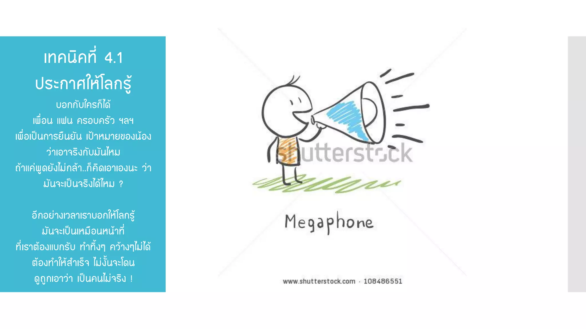 เทคนิคที่ 4.1 ประกาศให้โลกรู้ บอกกับใครก็ได้ เพื่อน แฟน ครอบครัว ฯลฯ เพื่อเป็นการยืนยัน เป้าหมายของน้อง ว่าเอาจริงกับมันไหม ถ้าแค่พูดยังไม่กล้า..ก็คิดเอาเองนะ ว่า มันจะเป็นจริงได้ไหม ? อีกอย่างเวลาเราบอกให้โลกรู้ มันจะเป็นเหมือนหน้าที่ ที่เราต้องแบกรับ ทาทิ้งๆ คว้างๆไม่ได้ ต้องทาให้สาเร็จ ไม่งั้นจะโดน ดูถูกเอาว่า เป็นคนไม่จริง !  