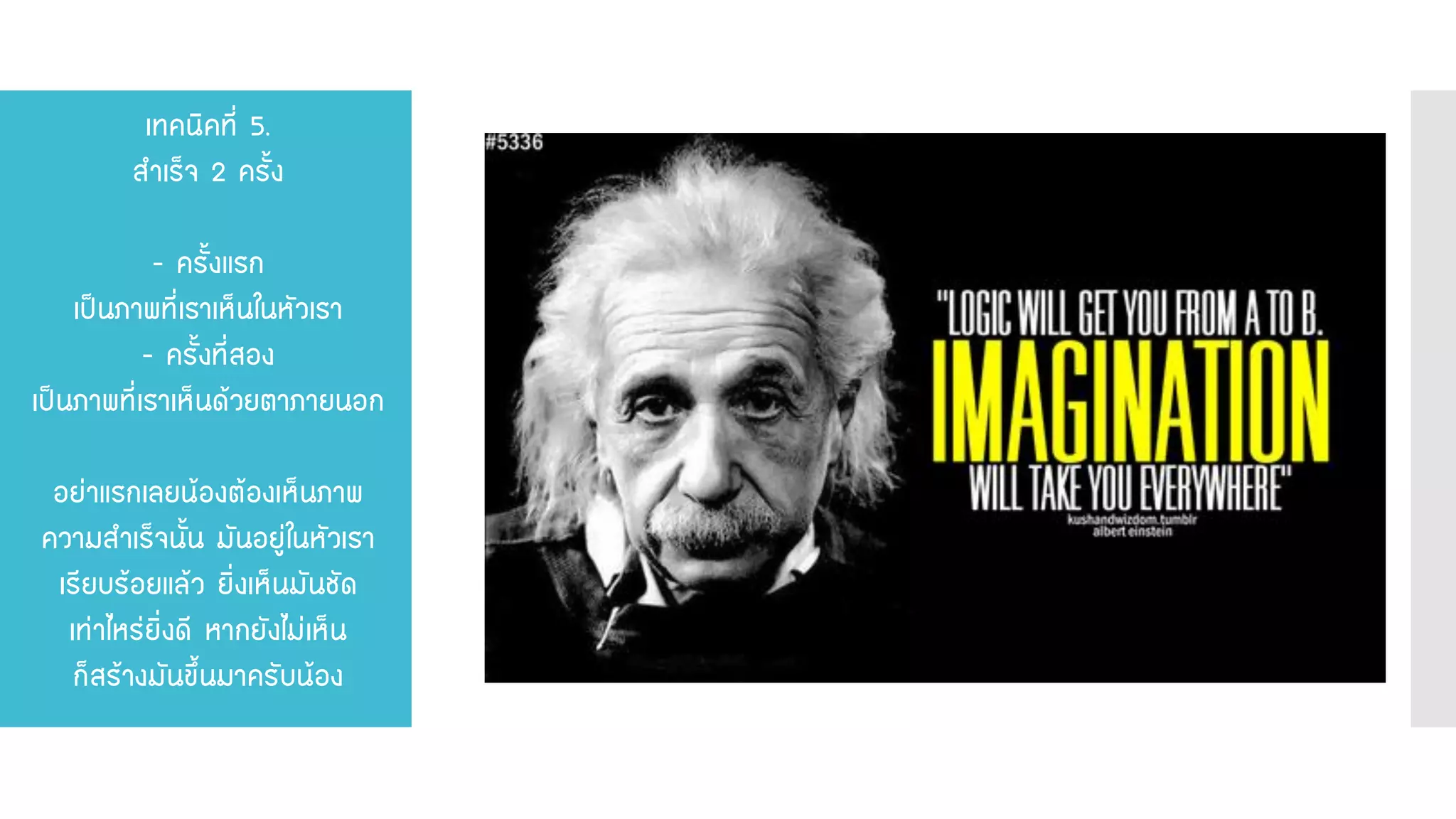 เทคนิคที่ 5. สาเร็จ 2 ครั้ง - ครั้งแรก เป็นภาพที่เราเห็นในหัวเรา - ครั้งที่สอง เป็นภาพที่เราเห็นด้วยตาภายนอก อย่าแรกเลยน้องต้องเห็นภาพ ความสาเร็จนั้น มันอยู่ในหัวเรา เรียบร้อยแล้ว ยิ่งเห็นมันชัด เท่าไหร่ยิ่งดี หากยังไม่เห็น ก็สร้างมันขึ้นมาครับน้อง  