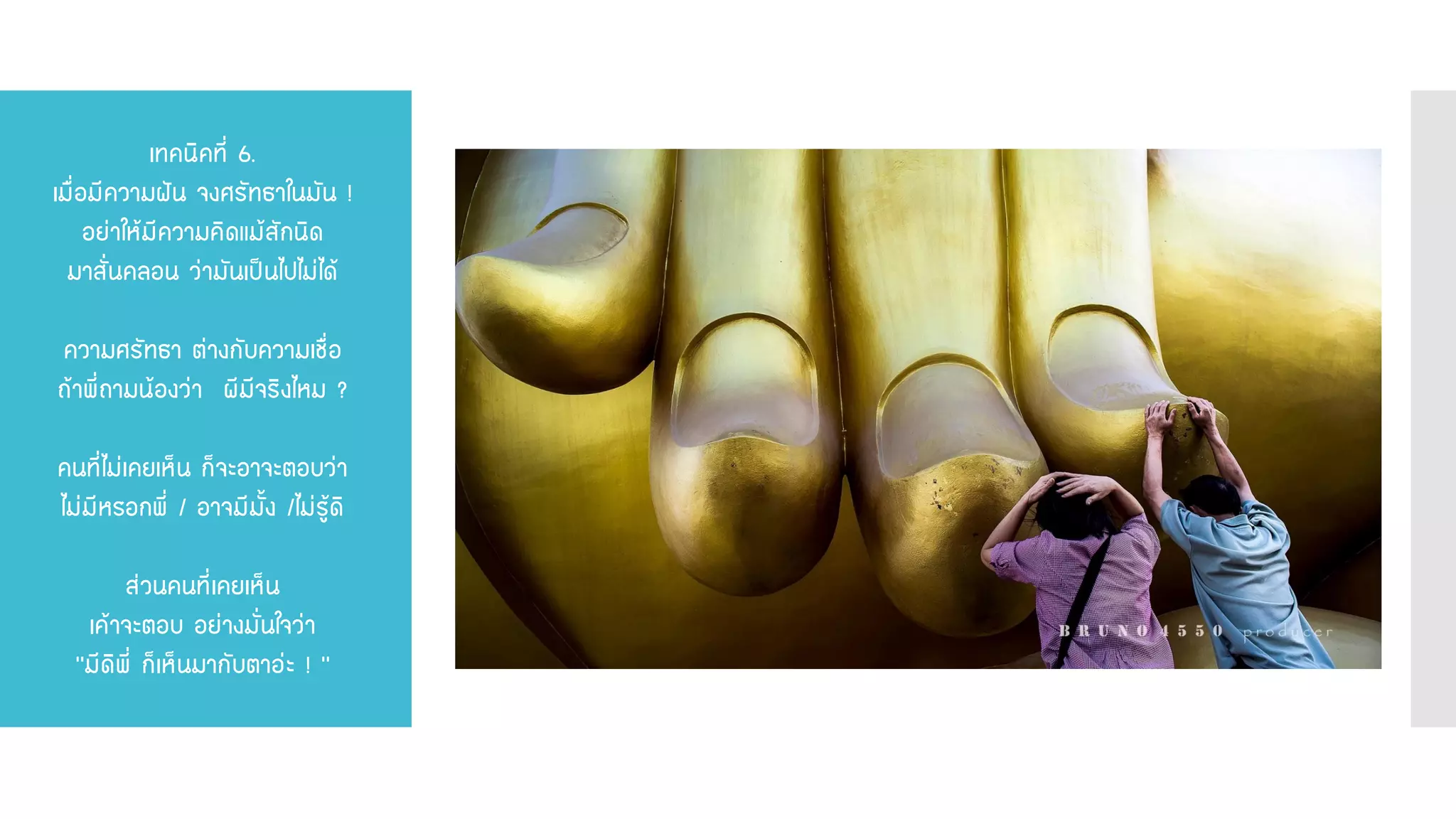 เทคนิคที่ 6. เมื่อมีความฝัน จงศรัทธาในมัน ! อย่าให้มีความคิดแม้สักนิด มาสั่นคลอน ว่ามันเป็นไปไม่ได้ ความศรัทธา ต่างกับความเชื่อ ถ้าพี่ถามน้องว่า ผีมีจริงไหม ? คนที่ไม่เคยเห็น ก็จะอาจะตอบว่า ไม่มีหรอกพี่ / อาจมีมั้ง /ไม่รู้ดิ ส่วนคนที่เคยเห็น เค้าจะตอบ อย่างมั่นใจว่า ‘’มีดิพี่ ก็เห็นมากับตาอ่ะ ! ‘’  