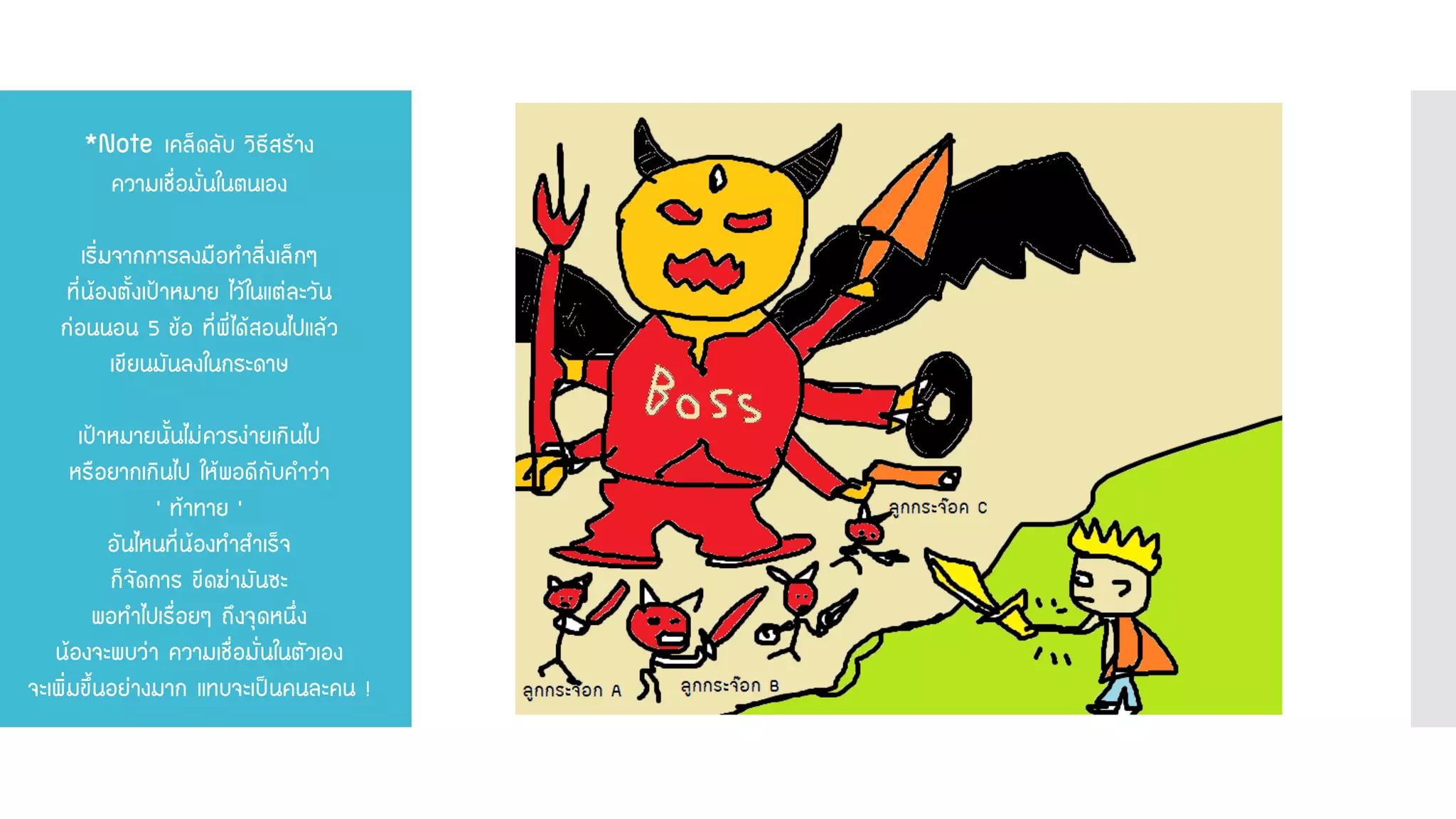 *Note เคล็ดลับ วิธีสร้าง ความเชื่อมั่นในตนเอง เริ่มจากการลงมือทาสิ่งเล็กๆ ที่น้องตั้งเป้าหมาย ไว้ในแต่ละวัน ก่อนนอน 5 ข้อ ที่พี่ได้สอนไปแล้ว เขียนมันลงในกระดาษ เป้าหมายนั้นไม่ควรง่ายเกินไป หรือยากเกินไป ให้พอดีกับคาว่า ‘ ท้าทาย ’ อันไหนที่น้องทาสาเร็จ ก็จัดการ ขีดฆ่ามันซะ พอทาไปเรื่อยๆ ถึงจุดหนึ่ง น้องจะพบว่า ความเชื่อมั่นในตัวเอง จะเพิ่มขึ้นอย่างมาก แทบจะเป็นคนละคน !  