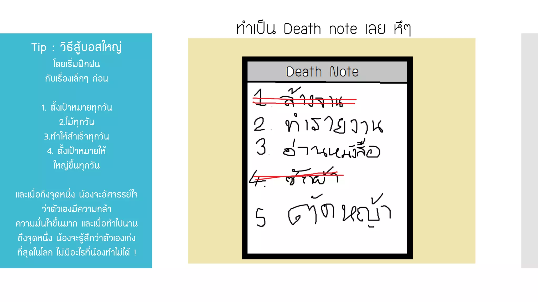 Tip : วิธีสู้บอสใหญ่ โดยเริ่มฝึกฝน กับเรื่องเล็กๆ ก่อน 1. ตั้งเป้าหมายทุกวัน 2.โม้ทุกวัน 3.ทาให้สาเร็จทุกวัน 4. ตั้งเป้าหมายให้ ใหญ่ขึ้นทุกวัน และเมื่อถึงจุดหนึ่ง น้องจะอัศจรรย์ใจ ว่าตัวเองมีความกล้า ความมั่นใจขึ้นมาก และเมื่อทาไปนาน ถึงจุดหนึ่ง น้องจะรู้สึกว่าตัวเองเก่ง ที่สุดในโลก ไม่มีอะไรที่น้องทาไม่ได้ ! 
ทาเป็น Death note เลย หึๆ  