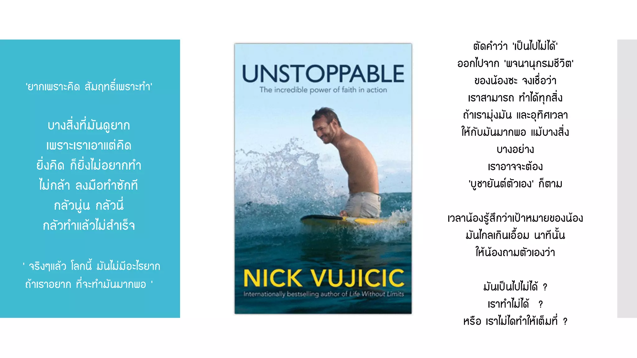 ตัดคาว่า ‘เป็นไปไม่ได้’ ออกไปจาก ‘พจนานุกรมชีวิต’ ของน้องซะ จงเชื่อว่า เราสามารถ ทาได้ทุกสิ่ง ถ้าเรามุ่งมัน และอุทิศเวลา ให้กับมันมากพอ แม้บางสิ่ง บางอย่าง เราอาจจะต้อง ‘บูชายันต์ตัวเอง’ ก็ตาม เวลาน้องรู้สึกว่าเป้าหมายของน้อง มันไกลเกินเอื้อม นาทีนั้น ให้น้องถามตัวเองว่า มันเป็นไปไม่ได้ ? เราทาไม่ได้ ? หรือ เราไม่ไดทาให้เต็มที่ ? 
‘ยากเพราะคิด สัมฤทธิ์เพราะทา‘ บางสิ่งที่มันดูยาก เพราะเราเอาแต่คิด ยิ่งคิด ก็ยิ่งไม่อยากทา ไม่กล้า ลงมือทาซักที กลัวนู่น กลัวนี่ กลัวทาแล้วไม่สาเร็จ ‘ จริงๆแล้ว โลกนี้ มันไม่มีอะไรยาก ถ้าเราอยาก ที่จะทามันมากพอ ‘  