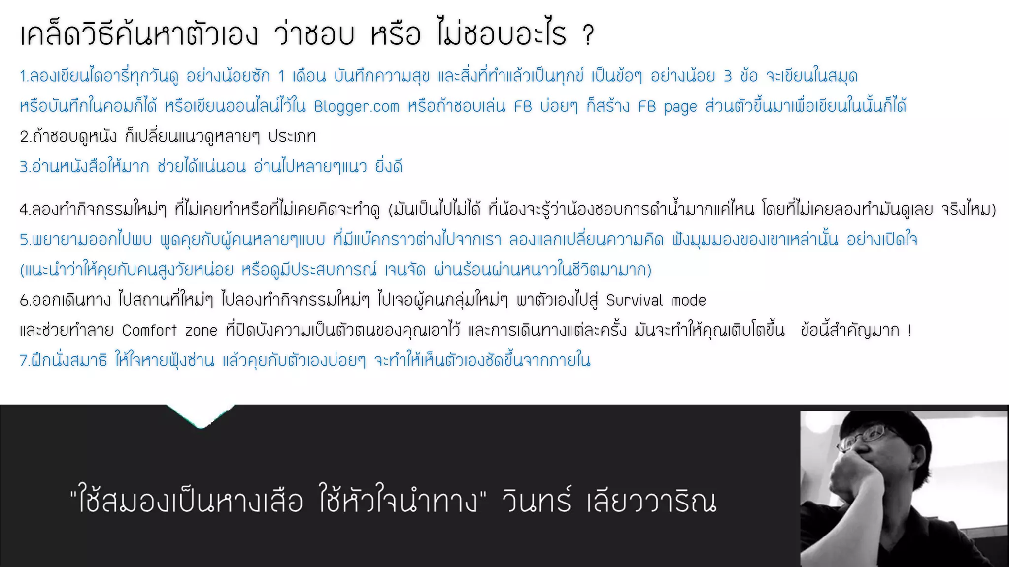 “ใช้สมองเป็นหางเสือ ใช้หัวใจนาทาง” วินทร์ เลียววาริณ 
เคล็ดวิธีค้นหาตัวเอง ว่าชอบ หรือ ไม่ชอบอะไร ? 1.ลองเขียนไดอารี่ทุกวันดู อย่างน้อยซัก 1 เดือน บันทึกความสุข และสิ่งที่ทาแล้วเป็นทุกข์ เป็นข้อๆ อย่างน้อย 3 ข้อ จะเขียนในสมุด หรือบันทึกในคอมก็ได้ หรือเขียนออนไลน์ไว้ใน Blogger.com หรือถ้าชอบเล่น FB บ่อยๆ ก็สร้าง FB page ส่วนตัวขึ้นมาเพื่อเขียนในนั้นก็ได้ 2.ถ้าชอบดูหนัง ก็เปลี่ยนแนวดูหลายๆ ประเภท 3.อ่านหนังสือให้มาก ช่วยได้แน่นอน อ่านไปหลายๆแนว ยิ่งดี 
4.ลองทากิจกรรมใหม่ๆ ที่ไม่เคยทาหรือที่ไม่เคยคิดจะทาดู (มันเป็นไปไม่ได้ ที่น้องจะรู้ว่าน้องชอบการดาน้ามากแค่ไหน โดยที่ไม่เคยลองทามันดูเลย จริงไหม) 5.พยายามออกไปพบ พูดคุยกับผู้คนหลายๆแบบ ที่มีแบ๊คกราวต่างไปจากเรา ลองแลกเปลี่ยนความคิด ฟังมุมมองของเขาเหล่านั้น อย่างเปิดใจ (แนะนาว่าให้คุยกับคนสูงวัยหน่อย หรือดูมีประสบการณ์ เจนจัด ผ่านร้อนผ่านหนาวในชีวิตมามาก) 6.ออกเดินทาง ไปสถานที่ใหม่ๆ ไปลองทากิจกรรมใหม่ๆ ไปเจอผู้คนกลุ่มใหม่ๆ พาตัวเองไปสู่ Survival mode และช่วยทาลาย Comfort zone ที่ปิดบังความเป็นตัวตนของคุณเอาไว้ และการเดินทางแต่ละครั้ง มันจะทาให้คุณเติบโตขึ้น ข้อนี้สาคัญมาก ! 7.ฝึกนั่งสมาธิ ให้ใจหายฟุ้งซ่าน แล้วคุยกับตัวเองบ่อยๆ จะทาให้เห็นตัวเองชัดขึ้นจากภายใน  