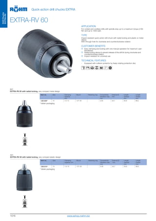 1016
DrillChucks
EXTRA-RV
Quick-action drill chucks EXTRA
EXTRA-RV 60
APPLICATION
For corded and cordless drills with spindle stop up to a maximum torque of 80
Nm and up to 1000 watt.
TYPE
Impact-resistant quick-action drill chuck with radial locking and plastic or metal
sleeve.
With through-hole for clockwise and counterclockwise rotation.
CUSTOMER BENEFITS
Easy clamping and locking with one manual operation for maximum user-
friendliness
Radial locking device to prevent release of the drill bit during clockwise and
counterclockwise rotation
Impact-resistant for universal use
TECHNICAL FEATURES
- Equipped with collision protector by freely rotating protection disc
M
A01
EXTRA-RV 60 with radial locking, very compact metal design
Item no. Size Clamping
capacity
mm
Mount Retaining ring Concentricity
deviation max.
mm
External Ø
mm
Length
opened
mm
Length
closed
mm
12612091) 13 1,5-13 1/2“-20 0,35 42,7 55,8 69,2
1)
blister packaging
A01
EXTRA-RV 60 with radial locking, very compact plastic design
Item no. Size Clamping
capacity mm
Mount Retaining ring Concentricity
deviation max.
mm
External Ø
mm
Length
opened
mm
Length
closed
mm
12612101) 13 1,5-13 1/2“-20 0,35 42,7 55,8 69,2
1)
blister packaging
www.eshop.roehm.biz
 